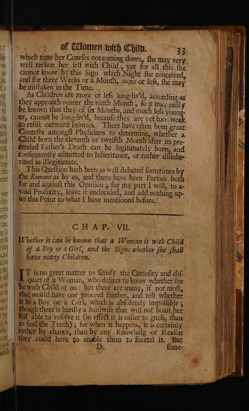 &gt; — © &gt; a which time her Courfes not coming down, the may-very well reckon, her, felf with Child; yet for all: this. the cannot know ‘by this Sign which Night fhe conceived _ and for three Weeks or a Month, more or lef, the may be miftaken inthe Time. . oN Cs . a As Children are more or Jefs long-liv’d, accordine as they approach nearer the ninth Month ; fo it may ealily ‘be known that they of fix Months. and much lefs: young- er, cannot be long-liv’d, becaufe they are vet:too:. weak to refift outward Injuries. There have often been Sreat | Contefts amongft Phyficians to determine, whether a Child born the eleventh or twelfth Month bfter its pre- tended Father’s Death can be legitimately born, and tConfequently admitted to Inheritance, or rather difinhe- -rited as illegitimate. coi This Queftion hath been as well debated fometimes b the Romans as by us, and there have been Parties bo for and againft this Opinion ; for my part I will, to a- oid Prolixity, leave it undecided, and add nothing up- 0 this Point to what I have mentioned before, “JT isno great matter to fatisfy the Curiofity and dif &amp; quiet of a Woman, who defires to know whether fhe ewith Child or no: but there are many, if not moft, | that would have one proceed further, and tell whether it bea Boy or a Girl, whichis abfolutely impoflible ; _ though there‘is hardly a Midwife that will not boaft her {Elf able to refolve it (in effedt it is eafier to guefS, than to find the Truth); for when it happens, it is certainly Father by chance, than by any Knowledg or Reafon they could have to enable them to foretel it, But | D., fome-