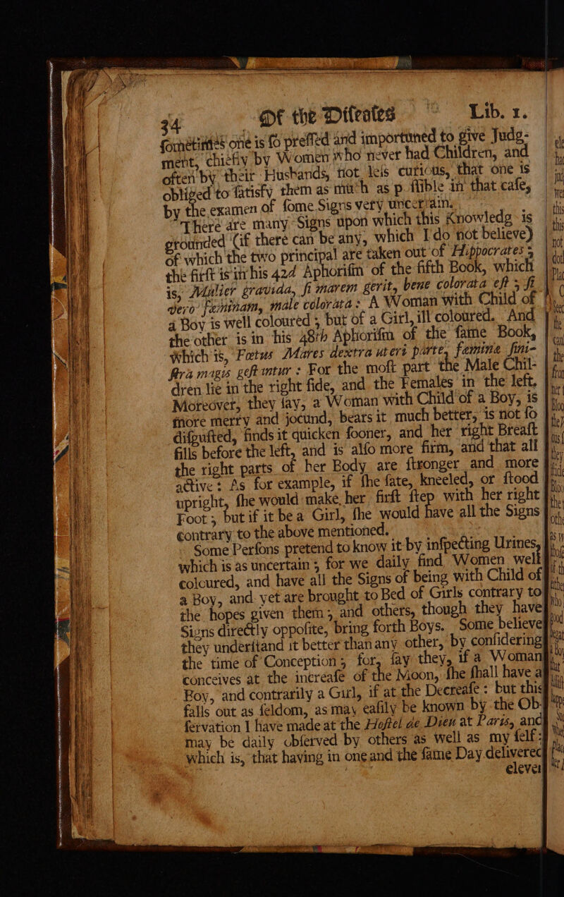 Fe aerogenes nce ER REANRS? ANCA A ST EN Ga SSS —— arnetittes one is fo prefied and importuned to give Judg- pg chic¢hy by sMiontien who never had Children, and é often by their Huskands, tiot, leis ‘curt us, that one ts 7 obliged to fatisfy. them as much as p. flible in’ that cafe, Y by the examen of fome Signs very uncerrains, fi “There are many “Signs upon which this Knowledg - is i rounded ‘Gf there can be any, which Ido not believe) | i Gf which the two principal are taken out of Hippocrates | 4. the firtt isitrhis 42¢ Aphorifm of the fifth Book, which | rh is, Mulier gravida, fi marem gerit, bene colorata eft 5 ft ( vero’ feminam, male colorata : A Woman with Child of [), 4 Boy is well coloured , but of a Gitl, ill coloured. And | ‘i the other is in ‘his 48rh Aphorifin of the fame Book, | j ‘Which 8, Fotus Dares dextra utert parte, famine fini- | 9 Bra mags geftintur : For the moft part the Male Chil- | t. dren lie in the tight fide, and the Females in the left, | Moreover, they fay, a2 Woman with Child of a Boy, is | ‘ fnore merry and jocund, bears it much better, is not fo }) difgufted, finds it quicken fooner, and_her right Breatt | i Gils before the left, and is alfo more firm, and that all | nm the right parts of her Body are ftronger and more | ‘i active: As for example, if fhe fate, kneeled, or ftood | a upright, {he would make, her firft ftep with her right Jj,” Foot ; but if it bea Girl, fhe would have all the Signs | ‘ contrary to the above mentioned. ‘sh Some Perfons pretend to know it by infpecting AES ¥ which is as uncertain ; for we daily find Women welt 4 colcured, and have all the Signs of being with Child of a Boy, and: yet are brought to Bed of Girls contrary tof, the hopes given them; and others, though they have Mo, Sivns directly oppofite, bring forth Boys. Some believe ri they underitand it better thanany other, by confideringy 3 the time of Conception; for, fay they, if a Woman  conceives at the increafe of th tthe e Moon, fhe fhall have aj L Boy, and contrarily a Girl, if at the Decreafe : but this if falls out as {eldom, asmay ealily be known by the Ob/t fervation I have made at the Hofel de Dien at Paris, and} may be daily cbferved by others as well as my felf is which is, that having in one and the fame Day delivereq y elevet|