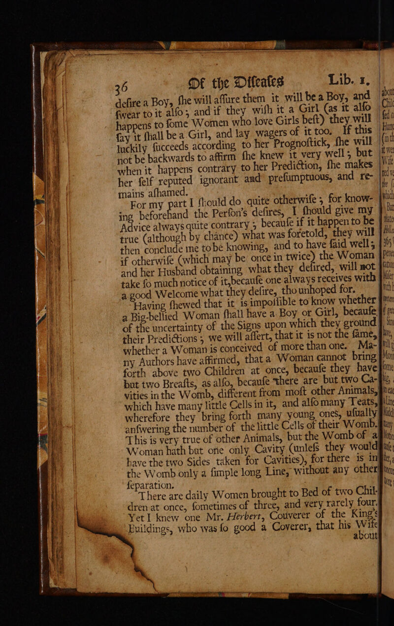 = = Sie ger ian a Te eee 36 DE the Difeates Lib. x, defire a Boy, she will affure them it will bea Boy, and abatt fwear to it alfo; and if they wifh it a Girl (as it alfo jC happens to fome Women who love Girls beft) they will fe ( fay it fliall be a-Girl, and lay wagers of it too. If this Him Inckily fucceeds according to her Prognoftick, fhe will (int not be backwards to affirm fhe knew it very well; but |v when it happens contrary to her Prediction, fhe makes : her felf reputed ignorant and prefumptuous, and re- Me : ime mains afhamed. : fi For my part I froul do quite otherwife ; for know- tic ing beforehand the Perfon’s defires, 1 fhould give my ))” good Welcome what they defire, thounhoped for. | nih Having fhewed that it is impollible to know whether im a Big-bellied Woman fhall have a. Boy ot Girl, becaufe fi of the uncertainty of the Signs upon which they ground 9 iin their Predi@ions ; we will affert, that it is not the fame, Ji, whether a Woman is conceived of more than one. | Ma- il ny Authors have affirmed, that a Woman cannot bring pMon forth above two Children at once, becaufe they have ome but two Breafts, as alfo, becaufe there are but two Ca-fli,. vities inthe Womb, different from moft other Animals, gia which have many little Cells in it, and alfo many Teats, pilin wherefore they bring forth many young ones, ufually pid anfwering the number of the little Cells of their Womb. jit This is very true of other Animals, but the Womb of affliti Woman hath but one only Cavity (unlefs they would git, have the two Sides taken for Cavities), for there is inj er the Womb only a fimple long Line, without any other Eiiey feparation. ; ln There are daily Women brought to Bed of two Chil-| dren at once, fometimes of three, and very rarely four. Yet I knew one Mr. Herbert, Couverer of the King’s Buildings, who was fo good a Coverer, that his Y ife| : avout f