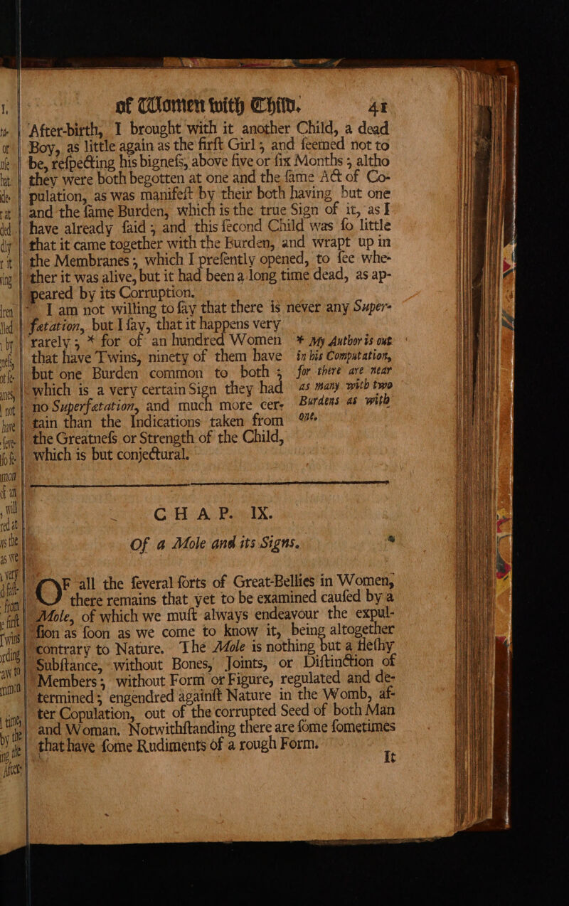 ie aR SOc Te of Thommen with Child. At » | After-birth, I brought with it another Child, a dead a | Boy, as little again as the firft Girl; and feemed not to ie} be, refpe@ting his bignefs, above five or fix Months 5 altho ut | they were both begotten at one and the fame ACt of Co- de | pulation, as was manifeit by their both having but one - | and the fame Burden, which is the true Sign of it, as I Wi | have already faid; and this fecond Child was fo little diy || that it came together with the Burden, and wrapt up in i | the Membranes which I prefently opened, to fee whe- ig | ther it was alive, but it had been a long time dead, as ap- peared by its Corruption. ey | 1am not willing tofay that there is never any Super- ed | fetation, but [fay, that it happens very '’rarely ; * for of an hundred Women = * ayy Author is out rf, | that have ‘T'wins, ninety of them have in bis Computation, but one Burden common to both 3 for there are near 1 |) Which is a very certain Sign they had as many with two ‘ot |) nO Superfatation, and much more cers Burdens as with “tain than the Indications taken from (|| the Greatnefs or Strength of the Child, | Which is but conjectural. CHAP. IX. as | Of a Mole ond its Signs. * al | O' all the feveral forts of Great-Bellies in Women, : there remains that yet to be examined caufed by a fat Mole, of which we muft always endeavour the expul- ion as foon as we come to know it, being altogether dog) contrary to Nature. The Mole is coe he a tlethy | Subftance, without Bones, Joints, or Diftin¢tion of Members; without Form or Figure, regulated and de- | termined; engendred againft Nature in the Womb, af ter Copulation, out of the corrupted Seed of both Man and Woman. Notwithitanding there are fome fometimes e yy that have fome Rudiments of a rough Form. :