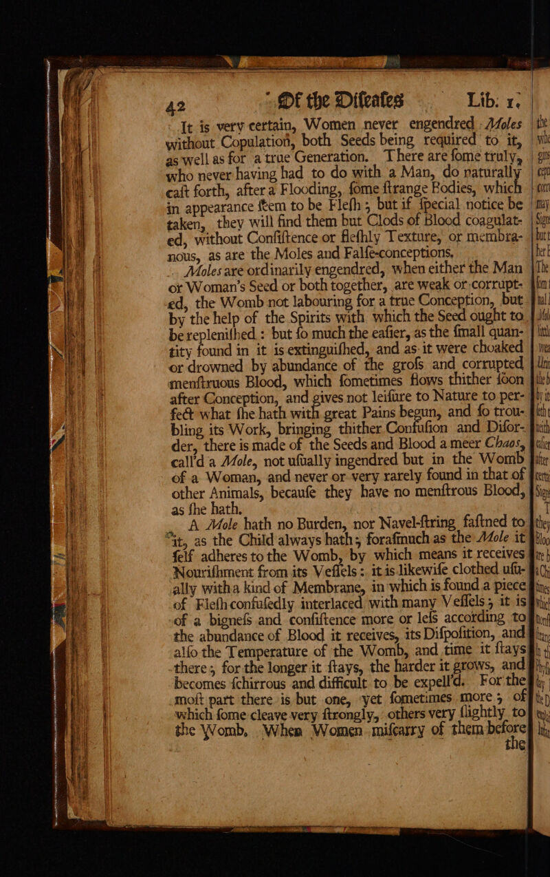 Difeates = Libs x. It is very certain, Women never engendred oles | itt without Copulation, both Seeds being required to it, | wh as well as for atrue Generation. There are fome truly, | #8 who never having had to do with a Man, do naturally | om cait forth, aftera Flooding, fome firange Bodies, which | ti in appearance {tem to be Flefh; but if fpecial notice be | my taken, they will find them but Clods of Blood coagulat- | 5m ed, without Confiftence or fiefhly Texture, or membra- htt nous, as are the Moles and Falfe-conceptions, {her . Moles are ordinarily engendred, when either the Man ile or Woman’s Seed or both together, are weak or corrupt [in ed, the Womb not labouring for a true Conception, but ful by the help of the Spirits with which the Seed ought to. {fl be replenifhed.: but fo much the eafier, as the {mall quan- | lit tity found in it is extinguifhed, and as: it were choaked | hie or drowned by abundance of the grofs and corrupted | ln menftxuous Blood, which fometimes flows thither ioon fiir) after Conception, and gives not leifure to Nature to per- Jiyit fe&amp; what fhe hath with great Pains begun, and {0 trou- pith bling its Work, bringing thither Confufion and Difor- fist der, there is made of the Seeds and Blood a meer Chaos, fii call’'d a Mole, not ufvally ingendred but in the Womb fit of a Woman, and never or very rarely found in that of Fret: other Animals, becaufe they have no menftrous Blood, fiip as fhe hath. 17 A Mole hath no Burden, nor Navel-ftring faftned to [the felf adheres tothe Womb, by which means it receives fir} Nourifhment from its Veflels :. itis likewife clothed uft- fio) ally witha kind of Membrane, in which is found a piece fling of Flefhconfufedly interlaced with many Velflels5 it 1s § htc of a bignefs and confiftence more or lels according toy)