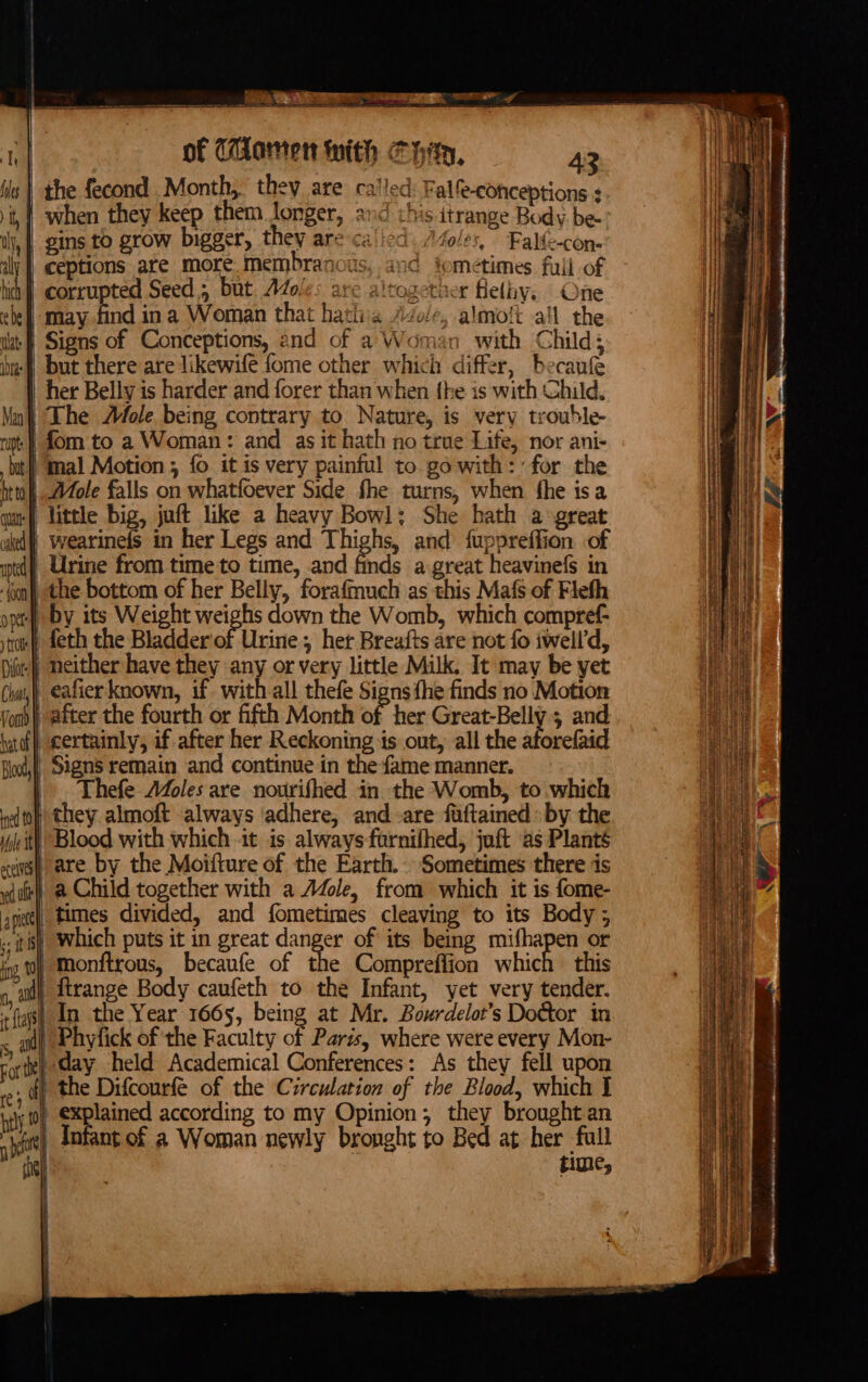 /, OLE Ji iG fometimes full of altogether Helhy.. One httol ) wi, eafier known, if- with all thefe Signs fhe finds no Motion } after the fourth or fifth Month of her Great-Belly 5 and | certainly, if after her Reckoning is out, all the aforefaid | Signs remain and continue in the fame manner. | . Thefe A4oles are nourifhed in the Womb, to which + they almoft always ‘adhere, and-are fuftained by the it) Blood with which -it is alwaysfornifhed, juft ‘as Plants we are by the Moifture of the Earth. Sometimes there is | a Child together with a Adele, from which it is fome- ae], times divided, and fometimes cleaving to its Body; tis). Which puts it in great danger of its beg mifhapen or Hs to Monftrous, becaufe of the Compreffion which this t jj ftrange Body caufeth to the Infant, yet very tender. tt Beet gti cl ae ape - =&lt; nnaperyenpninesotaieiihhinnpoaiditmeiperose BN one eae = ne ah -- —— ee ae a ———— es tae Piper a _— ae 4 si eee = lee = ees = — wy. , —s oT = = = = - ce ad = SS appnon a ger, a ‘ on - 7 — Pap? sss Sib Se ar ONT ST a raeeD ae — = ie _ - — ‘ \) Phyfick of the Faculty of Paris, where were every Mon- te) Cay held Academical Conferences: As they fell upon . of) the Difcourfe of the Circulation of the Blood, which J -0) €xplained according to my Opinion; they brought an Infant of a Woman newly brought to Bed at her full time,