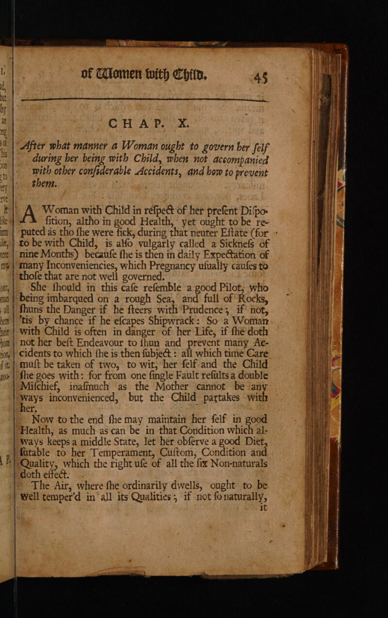 of C£lomen with ehitn, 4s : CHAP. &amp;. | After what manner a Woman ought to govern her feif during her being with Child, when not accompanied | ie with other confsderable Accidents, and bow to prevent ty | Bem. rs Woman with Child in réfpect of her prefent Di/po- ike 4 fition, altho in good Health, yet ought to be re- it, } to be with Child, is alfo vulgarly called a Sicknefs of te | mine Months) becaufe fhe is then in daily Expe@ation of me} many Inconveniencies, which Pregnancy ufually caufes to thofe that are not well governed. at, | She fhould in this cafe refemble a good Pilot, who ma | being imbarqued on a rough Sea,’ and full of’ Rocks, al} fhuns the Danger if he fteers with Prudence, if’ not, yt | “tis by chance if he efcapes Shipwrack: So a Woman wit | with Child is often in danger of her Life, if fhe doth ion | not her beft Endeavour to {hun and prevent many Ae- Ko, | Cidents to which fhe is then fubje@t: all which time Care fit | muft be taken of two, to wit, her felf-and the Child nv | fhe goes with: for from one fingle Fault reftilts a double )Mitchief, inaffauch as the Mother cannot be ‘any | ways inconvenienced, but the Child partakes with | her, /- Now tothe end fhe may maintain her felf in good Health, as much ascan be in that Condition whieh al- “ways keeps a middle State, let her obferve a good Diet fatable to her Temperament, Cuftom, Condition an i Quality, which the right ufé of all the fix Non-naturals doth effec. The Air, where fhe ordinarily dwells, ought to be well temper’d in all its Qualities; if not fonaturally, it | | | yet ese pene SS \ ee PARENT A HE PN EFS SE FREY TN ATP pn 2 te a mi ai © : c A tte TT he ttt cy z a ms &lt;~r = SSI =a ~ on ———— od ae ad ae a . - eg ease ¥ Lz rat