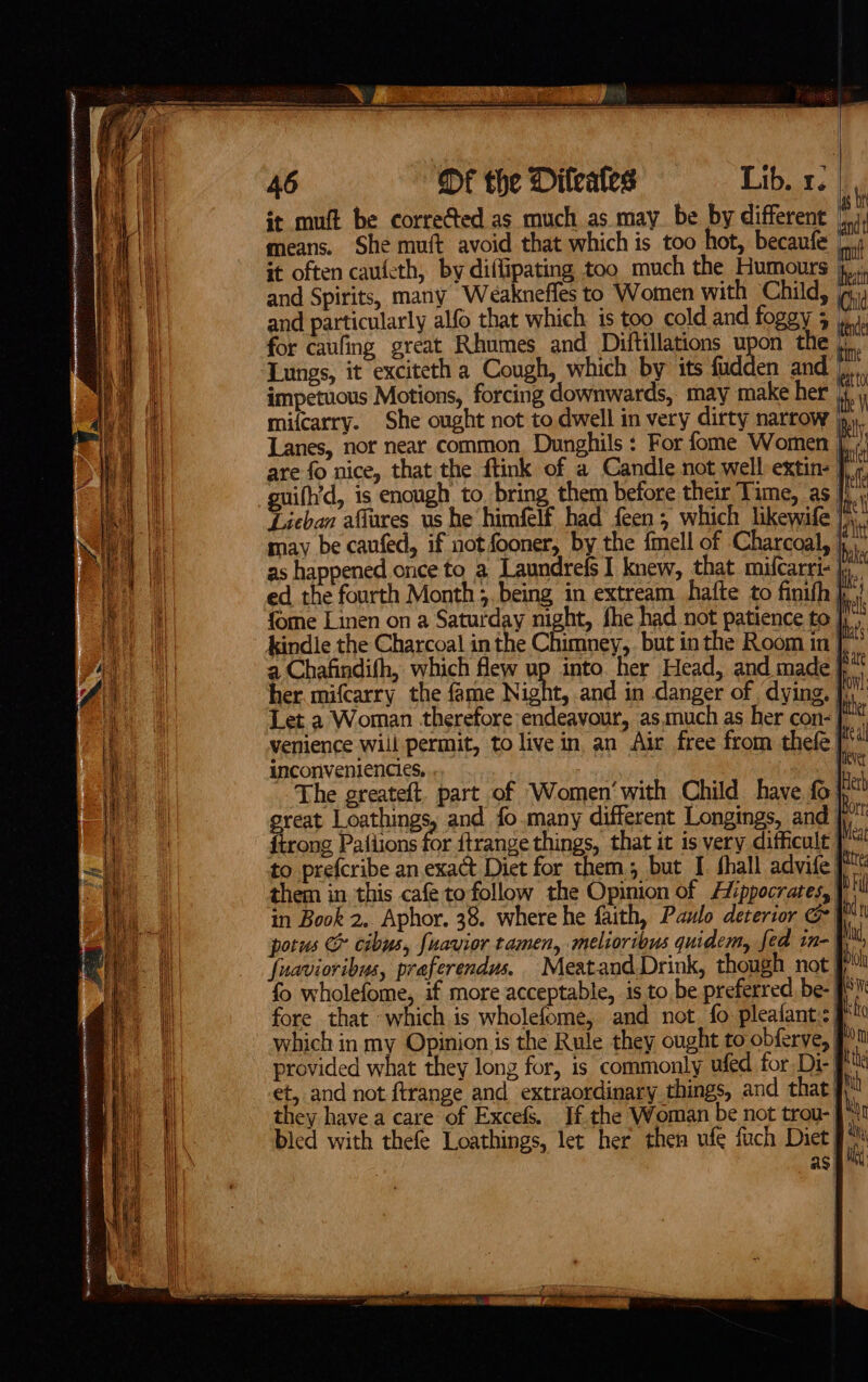 it muft be corrected as much as may be by different | means. She muft avoid that which is too hot, becaufe it often caufeth, by diffipating too much the Humours | and Spirits, many Weakneffes to Women with Child, and particularly alfo that which is too cold and foggy 3 | for caufing great Rhumes and Diftillations upon the |, Lungs, it exciteth a Cough, which by its fudden and impetuous Motions, forcing downwards, may make her | mifcarry. She ought not to dwell in very dirty narrow }p,,. Lanes, nor near common. Dunghils : For fome Women |, are fo nice, that the ftink of a Candle not well extin- | guifh’d, is enough to bring them before their Time, as i! ei Tieban affures us he himfelf had feen; which likewife /\. may be caufed, if not fooner, by the {mell of Charcoal, felt as happened once to a Laundrefs I knew, that mifcarri- jy ed the fourth Month 5. being in extream hatte to finifh ha fome Linen on a Saturday night, fhe had not patience to ip kindle the Charcoal in the Chimney,. but inthe Room in fis a Chafindifh, which few up into. her Head, and made | pat her. mifcarry the fame Night, and in danger of dying. fol Let a Woman therefore endeavour, as.much as her con-| venience will permit, to live in an Air free from thefe Ite! inconveniencies. pier The greateft. part of Women‘with Child have fo} Hetb great Loathings, and fo.many different Longings, and Bort ftrong Pafiions for {trange things, that it is very difficult [ to prefcribe an exact Diet for them but I thall advife them in this cafe tofollow the Opinion of Hippocrates, Pill in Book 2. Aphor. 38. where he faith, Paulo deterior G \! potus &amp; cibus, fuavior tamen, melioribus quidem, fed m- M, fuaviovibus, praferendus. Meatand.Drink, though not Pt {o wholefome, if more acceptable, is to be preferred. be- PN fore that -which is wholefome, and net fo pleafant.: 9 which in my Opinion is the Rule they ought to obferye, mn provided what they long for, is commonly ufed for. Di- | tthe et, and not ftrange and extraordinary things, and that} hh they have a care of Excefs. If the Woman be not trou-| m1 bled with thefe Loathings, let her then ufe fuch Diet “ asp