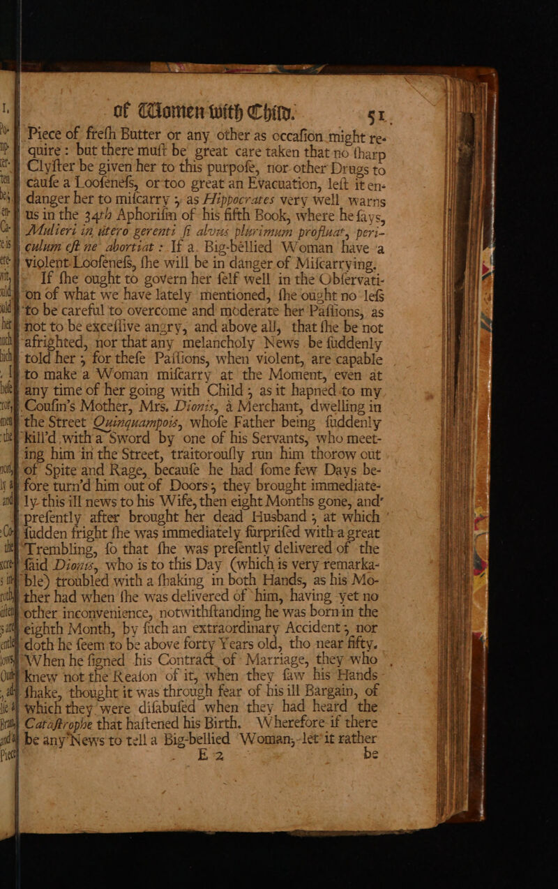 EN EE On ‘f Piece of frefh Butter or any other as occafion might re- ’H quire: but there muft be great care taken that no {harp t) Clyiter be given her to this purpoft, nor other Drags to | caufe a Loofenefs, or too great an Evacuation, left it en- ‘4 danger her to mitcarry 5. as Hippocrates very well warns i | us in the 34¢# Aphorifm of his fifth Book, where he fays, Muliers in utero gerenti fi aluus plurimum profluat, peri- | culum ft ne abortiat : If a. Big-bellied Woman have ‘a # violent: Loofenefs, fhe will be in danger of Milcarrving. ih If fhe ought to govern her felf well in the Obfervati- i on of what we have lately mentioned, fhe ought no lef ut} to be careful to overcome and moderate her Paflions, as ict} not to be excefiive angry, and above al, that fhe be not iM afrighted, nor that any melancholy News be fuddenly itt} told her 5 for thefe Paffions, when violent, are capable . 4 to make a Woman mifcarry at the Moment, even at if any time of her going with Child; as it hapned-to my hf Coufins Mother, Mrs. Diovis, 4 Merchant, dwelling in | the Street Ouinguampois, whofe Father being fuddenly ‘kill'd witha Sword by one of his Servants, who meet- ing him ‘in the Street, traitoroufly run him thorow out of Spite and Rage, becaufe he had fome few Days be- | fore turn’d him out of Doors; they brought immediate- ly-this ill news to his Wife, then eight Months gone, and’ prefently after brought her dead Husband 5 at which | dudden fright fhe was immediately furprifed witha great Trembling, fo that fhe was prefently delivered of the el Laid Dioz1s, who is to this Day (which is very remarka- si ble) troubled with a fhaking in both Hands, as his Mo- il ther had when fhe was delivered of ‘him, having -yet no if) other inconvenience, notwithftanding he was born in the sa eighth Month, by fuch an extraordinary Accident; nor atl doth he feem to be above forty Years old, tho near fifty. oi When he figned his Contract of Marriage, they who Ou} knew not the Reaion of it, when they faw his Hands ay. fhake, thought it was through fear of his ill Bargain, of el which they were difabufed when they had heatd the Brit) Cataftrople that haftened his Birth. Wherefore-if there mi) be any News to tell a Big-bellied Woman,-let*it rather Piety Be 2 o™ digi a hash lint BS AIM By doves on anne cr gretmonatey leeemeree —_—— as &lt;3 = tee a = &lt;aPepegne ae . &gt; Ft i om ec ert SSS - . sini ee : —t. —— — . — &gt; = ——~. - . Rede = ee ae \ ri SR ee ee See &gt; or ect asset ss tse le