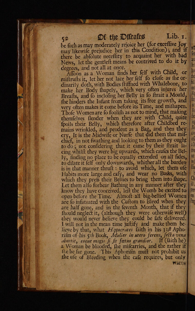 ee TIO ern ECR HEN ANNE AT RR CUEAITPe oN EIS . ty a ee be fuch as may moderately rejoice her (for exceffive Joy may likewife prejudice her in this Condition); and if there be abfolute neceflity to acquaint her with bad News, let the gentleft means be contrived to do it by | degrees, and not all at once. | Affoon asa Woman finds her felf with Child, or bi miftrufts it, let her not lace her felf fo clofe as fhe or- |™ dinarily doth, with Bodies ftiffned with Whalebone, to ! make her Body shapely, which very often injures her Breafts, and fo inclofing her Belly in fo ftrait a Mould fhe hinders the Infant from taking its free growth, and | very often makes it come before its Time, and mifhapen. | Thofe Womenare fo foolifh as not to mind, that making | themfelves {lender when they are with Child, quite |! {poils their. Belly, which therefore after Childbed re- | mains wrinkled, and pendent as a Bag, and then they |” cry, It is the Midwife or Nurfe that did them that mif- }# chief, in not fwathing and looking to them as they ought | ch todo; not confidering that it came by their ftrait la- | i) cing whilft they were big upwards, which caufes the Bel- } ly, finding no place to be equally extended on all fides, } i to dilate it felf only downwards, whither all the burden | itt isin that manner thruft : to avoid which, let them ufe | iit Habits more large and eafy, and wear no Busks, with} | which they prefs their Bellies to bring them into fhape, | [i Let them alfo forbear Bathing in any manner after they | 1 know they have conceived, leit the Womb be excited to | pre open before the Time. Almoft-all big-bellied Women }% are fo infatuated with the Cuftom to Bleed when they |? are half gone, and in the feventh Month, that if they | fhould neglect it, (although they were otherwife well) | they would never believe they could be fafe delivered. | { will not in the mean time juftify and’ make them be- | lieve by that, what Hippocrates faith in his 31/# Apho- rifin of his 5th Book, Adulier in utero ferens, fetta vena | abortit, eoque magis fi fit fetus zrandior. lf Caith he) a Woman be blooded, fhe mifcarries, and the rather if} fhe be far gone. This Aphorifm muft not prohibit us the ufe of Bleeding when the cafe requires, but only | watns.