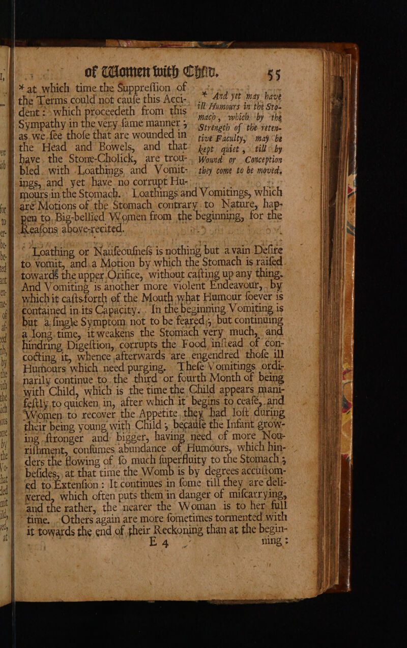 heats ARENT mea oF Ory’ of Mlomen with Chr, 55 Bl * at which time.the Suppreffion of .» | the Terms could not caule this Acci-. And yet may have dent : which proceedeth from: this as tote 4 pee Sympathy in the very fame manner 5 pte 08 : : ; : Strengtl ‘etene as we.fee thofe that are wounded in». 6 es eh tive Faculty, © mayb the Head and Bowels, and that: gop, isk : ars by i See vida =A came pecans oar wt LAAT — LR RDEY TNE SEE a TN EO RET NST CEIENYIANT BASSIST ESN EF a mH Pb Sree eae ‘Loathing or Naufecufnels is nothing but avain Defire to vomit, and.a Motion by which the Stomach is raifed towards the upper Orifice, without cafting up any thing. ‘And Vomiting is another more violent Endeavour, . by # whichit caftsforth of the Mouth what Humour foever is | contained in.its Capacity... In the beginning Vomiting is but afingle Symptom, not to be feared,, but continuing along. time, itweakens the Stomach very much, and hindring Digeftion, corrupts the Food, initead of con- cocting it, whence afterwards are engendred thofe il] Hurhours which. need purging. Thefe Vomitings ordi, narily continue to. the third or fourth Month of being with Child, which is the time the Child appears mani- fe{tly.to quicken, in, after which it begins to ceafe, and ‘Women. to recover the Appetite, they Dad loft during their being young with Child; becaule the Infant grow- ing ftronger and: bigger, having need. of more Now rifhment, confumes abundance of Humours, which hin- befides,. at that time the Womb is by degrees accultom- ‘ed to Extenfion : It continues in fome till they are deli- wered, which often puts them in danger of mifcarrying, and the rather, the nearer the Woman is to her full time. Others again are more fometimes tormented with it towards the end of their Reckoning than at the begin- Wis es ENA. 2? ning saa nneeeEeerentietagrsiene cetrnenenentamste— eter rin