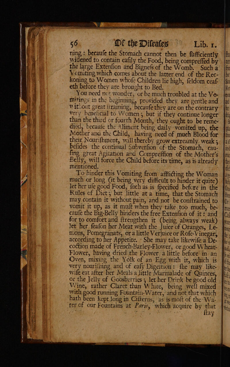 ae @t theDileates = = Lib. x. ning becaufe the Stomach cannot then be {ufficiently widened to contain eafily the Food, being compreffed by the large Extenfion and Bignefs of the Womb. Such a Vomiting which comes about the latter end of the Rec- koning to Women whofe Children lie high, feldom ceaf eth before they are brought to Bed. You need not wonder, or be much troubled at the Vo- mitings in the beginning, provided. they are geritle and Without great ttraining, becaufe they are on the contrary very beneficial to Women ; but if they continue longer than the third or fourth Month, they ought to be reme- died, becauie the “liment being daily vomited up, the Mother and the Child, having need of much Blood for their Nourifhment, will thereby grow extreamly. weak ; befides the continual Subverfion ‘of: the Stomach, cau- fing great Agitation and Compreffion: of the Mother’s Felly, will force the Child before its time, as is already mentioned. : To hinder this Vomiting from affliding the Woman much or long Cit being very difficult to hinder it quite) let her ufe good Food, fuch as is fpecified before in the Rules of Diet; but little at a time, that the Stomach may contain it without pain, and not be conftrained to vomit it up, as it muft when they take too much, be- | caufe the Big-Belly hinders the free Extenfion of it ¢ and for to comfort and ftrengthen it (being always weak) Jet her, feafon her Meat with the Juice of Oranges, Le- m.0ns, Pomegranats,. or a little Verjuice or Rofe-V inegar, according to her Appetite. - She may take likewife a De- coction made of French-Barley-Flower, or good Wheat- Flower, having dried the Flower. a little before’ in: an Oven, mixing the Yolk of an Ege with it, which is very nouri{ning and of eafy Digeition: fhe may like: | Fite tS. + a 5 ey hh ‘uh? ay