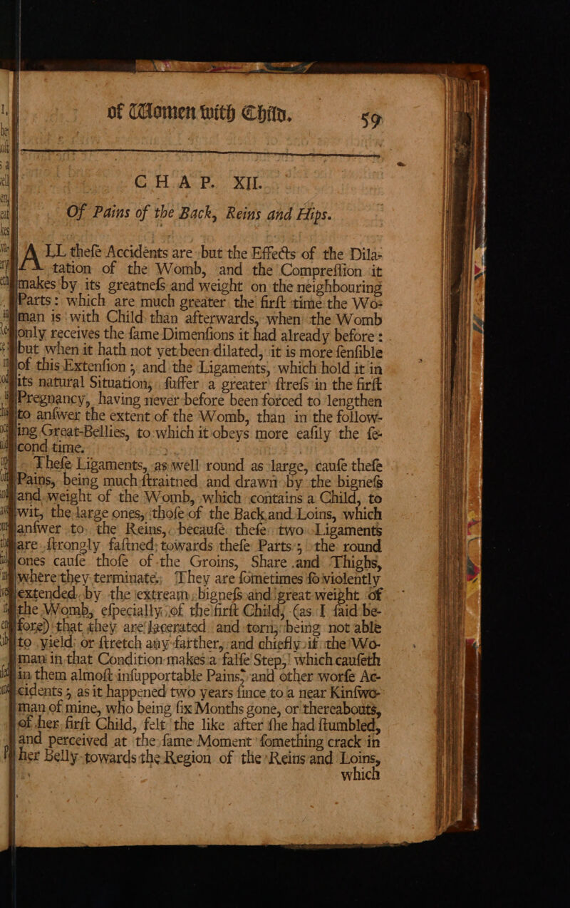 fk ae al Wil of (Ulonen with Chip, CHAP. XIL | | : : | Of Pains of the Back, Reins and Hips. Vals j | Ate thefé Accidents are -but the Effects of the Dila: | tation of the Womb, ‘and the Compreffion it imakes'by its greatnefs and weight on the neighbouring Parts: which are much greater the firft time the Wo: fiman is: with Child. than afterwards, when: the Womb Gjonly receives the fame Dimenfions it had already before : *®@but when it hath not yet-been dilated, it is more fenfible Wof this Extenfion ; and the Ligaments, which hold it in i its natural Situation; fuffer a greater’ ftrefS in the firft Pregnancy, having never before been forced to ‘lengthen iiito anfwer the extent of the Womb, than in the follow- Ming Great-Bellies, to.which it obeys more eafily the f&amp; it cond time. it) Lhefe Ligaments, as well round as large, caufe thefe iii Pains, being much dtraitned and drawn by the biznes if jand.weight of the Womb, which contains a Child, to wit, the large ones, ‘thofe of the Back.and:Loins, which lianfwer to, the Reins,: -becaufé. thefe: two-Ligaments iiare ttrongly faftned; towards thefe Parts’; the. round ones caufe thof of -the Groins, Share and Thighs, iiwherethey- terminate. They are fometimes fo violently (extended. by the iextreambignefs.and great weight Of jthe Womb, efpecially iof the firft Child; (as I faid-be- fore) that they are'lacerated and-torn;being not able to yield: or {tretch any-farther,:and chiefly if the Wo- man in that Condition makesia falfe' Step;! which caufeth ts 4a them almoft infupportable Pains}-and other worfe Ac- Ss ch 0 H ee i-cidents 5 as it happened two years {ince to a near Kinfwyo- a }inan.of mine, who being fix Months gone, or thereabouts, aie jot her. firft Child, felt the like after the had ftumbled, nt jand perceived at the fame Moment’ fomething crack in f her Belly towards the Region of the Reins and ee is whic i Mt rh ot ie iM