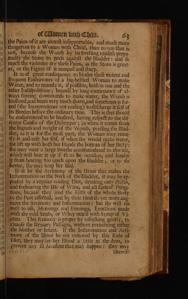 = om f i eee = ae iy of CComen with Chia. 62 the Pains of it-are almoft infupportable, and much more It.is of great confequence to hinder thefe violent and frequent Endeavours of a big-bellied Woman to make Water, and to remedy it, if poffible, bothin one and the other Indifpofitions ; becaufe by long continuance of al- eLs its Burden before the ordinary time. This is that fhould be endeavoured to be hindred, having refpe@ to the dif- fhe may wear a large Swathe accommodated to this ufe, ~~ ion, and hinder [fit be the Acrimony of the Urine that makes the Inflammation on the Neck of the'Bladder, it may be dp- peafed by a regular cooling Diet, drinking only Prifan, and forbearing the Ufe of Wine, and all fortsof Purpa- tions, becaufe they fend the Filth of the whole Body ment the Acrimony and Inflammation: but the will do well to ufe, Mornings and Evenings, Emulfions made lets. This Remedy is proper by refrefhing gently, to cleanfe the Urinary Paflages, without prejudicing either the Mother or Infant. If the Inflammation and Acrt- mony of the Urine be not removed by this Rule of Diet; they may Jet her Bidod a little in the Arm, ‘to prevent any ill Accident that.may happen : at sa shes! likewife IE I alee en ow ae \ x a eee ap os i De en pers eta ee