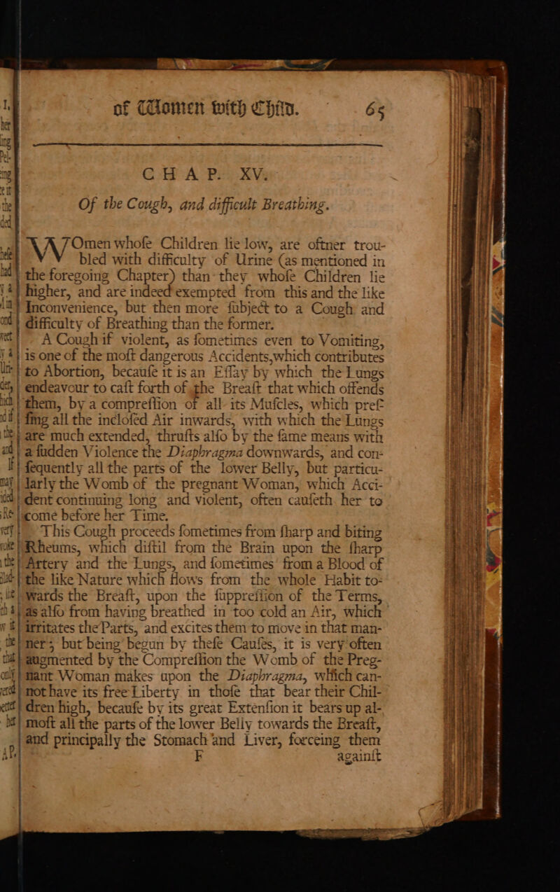 po ent of Cilamen with CHin. 8 CHAP. XV. : Of the Cough, and difficult Breathing. % aN Omen whofe Children lic low, are oftner trou- bled with pec of Urine (as mentioned in | the foregoing Chapter) than: they whofe Children lie +) higher, ‘and are indeed exempted from this and the like | Inconvenience, but then more fubject to a Cough ahd difficulty of Breathing than the Genes | - A Coughif violent, as fometimes ne to Vomiting, 4} is one of the moft dangerot us Accidents,which contributes ln} to Abortion, becaufe it isan Effay by whi ich the Lungs dt | endeavour to caft forth of the Breaft that which offends 1a} them, by a compreffion of all- its Mufcle es, which pref dt) | mg all the incloféd Air inwards, with which the Lungs i} are much extended, thrufts alfo by the fame means with oll a fudden Violence the Di apbragma downwards, and con: y | fequently all the parts of the lower Belly, but particu- | Jarly the Womb of the pregnant Woman, which Acci- id| dent continuing long and violent, often caufeth. her to |icome before her Time. a This Cough proceeds fometimes from fharp and biting || Rheums, which diftil from the Brain upon the fharp Ci Artery and the Lungs, and fometimes’ from a Blood of ut the like Nature which ee s from the whole Habit to: wards the Breaft, upon the fupprefiion of the Terms, , as alfo Nie hav ing breathed in too cold an Air, which bi eres theParts, “and excites them to move in that man- J er; but being begun by thefe Canfes, it is very often tut} @ugmented by the Compreffion the Womb of the Preg- ‘fant Woman makes apon the Diaphragzma, which can- a not have its free Liberty in thofe that bear their Chil- eta ren high, becaufe by its great Extenfion it bears up al- i] moft all the parts of the lower Belly towards the Breatt, | and principally the Stomach ‘and Liver, forceing them Ale k acainif : : a uk hal ‘ul i th S * + Of ly