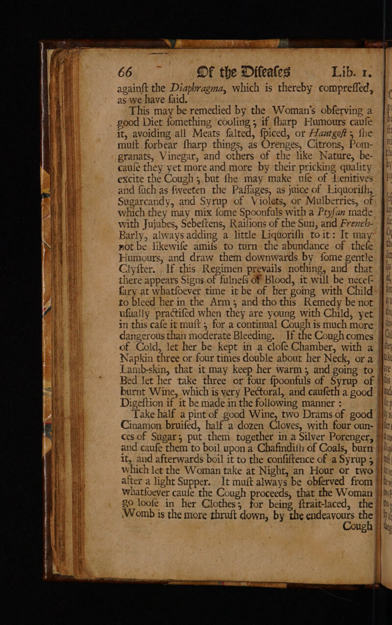 Se = men to re eaten 8 ANE oy ANE MO ry A SHRREN eA againft the Diapbragma, which is thereby compreffed, as we have faid. This may be remedied by the Woman’s obferving a good Diet fomething cooling ; if fharp Humours caufe it, avoiding all Meats falted, {piced, or Aautgofts {he muit forbear fharp things, as Orenges, Citrons, Pom- granats, Vinegar, and others of the like Nature, be- caufe they yet more.and more by their pricking quality excite the Cough; but fhe may make ufe of Lenitives and fach as fweeten the Paffages, as juice of Liquorifh, Sugarcandy, and Syrup of Violets, or Mulberries, :of which they may mix fome Spoonfuls with a Ptyfan made with Jujubes, Sebeftens, Railions of the Sun, and Frezch- Barly, always adding a little Liqaorifh toit: It may not be likewife amifs to turn the abundance of thefe Humours, and draw them downwards by fome gentle Clyiter. If this Regimen prevails nothing, and that there appears Signs.of fulnefs of Blood, it will be necef to bleed her in the Arm, and tho this Remedy be not in this cafe it muft , for.a continual Cough is much more dangerous than moderate Bleeding. of Cold, let her be kept in a clofé Chamber, with a Napkin three or four times double about her Neck, ora Digeftion if it be made in the following manner : Cinamon bruifed, half a dozen Cloves, with four oun- ces of Sugar; put them together in a Silver Porenger, and caufe them to boil upon a Chafindith of Coals, burn $9 loofe in her Clothes; for being ftrait-laced, the