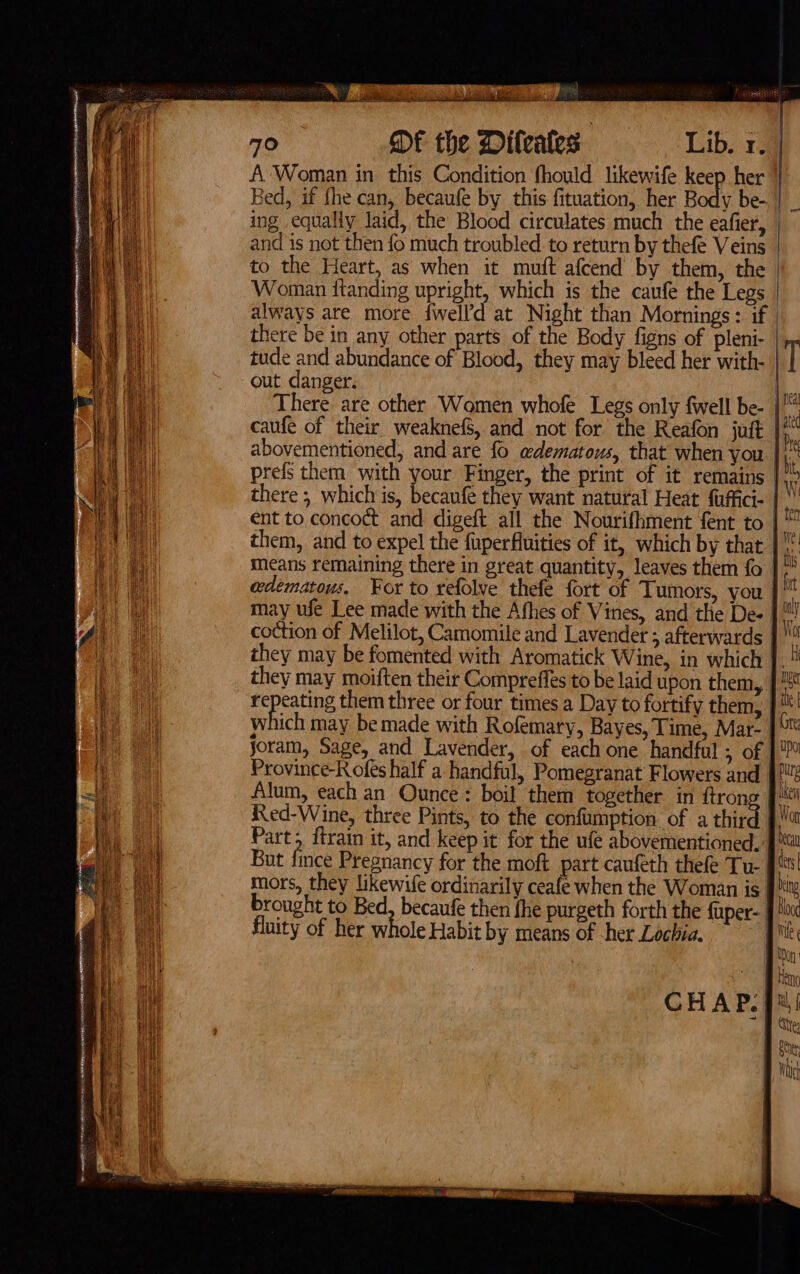 iia fs 70 DF the Difeates St eee ing equally laid, the Blood circulates much the eafier, and is not then fo much troubled to return by thefe Veins to the Heart, as when it muft afcend by them, the Woman ftanding upright, which is the caufe the Legs always are more fwelld at Night than Mornings: if there be in any other parts of the Body figns of pleni- out danger. prefs them with your Finger, the print of it remains coction of Melilot, Camomile and Lavender ; afterwards ich may be made with Rofemary, Bayes, Time, Mar- Province-Rofes half a handful, Pomegranat Flowers and Alum, each an Ounce: boil them together in ftron Red-Wine, three Pints, to the confumption of a thir But fince Pregnancy for the moft part caufeth thefe Tu- brought to Bed, becaufe then fhe purgeth forth the {uper- | fluity of her whole Habit by means of -her Lochia. Nt