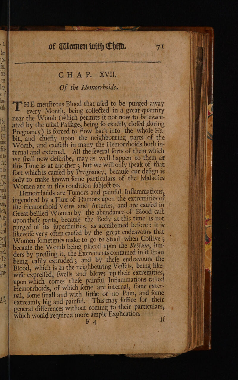 ‘ = po Sie erin GHA Poi XVAl, Of the Hemorrhoids. ‘THE menftrous Blood that ufed to be purged away every Month, being collected in a great quantity we fhall now defcribe, may as well happen to them at this Time as at another ; but we willonly {peak of that Hemorrhoids are Tumors and painful. Inflammations, the Hemorrhoid Veins and Arteries, and are caufed in upon thefe parts, becaufe the Body at this time ‘is not purged of its fuperHuities, as accuftomed before : it is likewife very often caufed by the great endeavours that Women fometimés make to go to Stool _when Coftive 5 ders by prefling it, the Excrements contained in it from being eafily extruded, and by thefe endeavours the wife exptefled, {wells and: blows up their extremities, upon Shieh comes thefe painful Inflammations called Hemorrhoids, of which fome are internal, tome exter- extreamly big and painful. This may fuffice for their general differences without coming to their particulars, which would requirea more ample Explication. ‘ F4 ‘