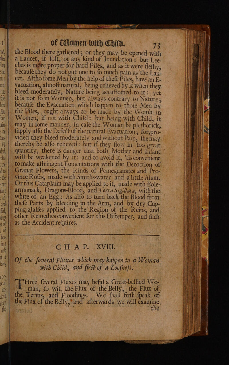 ge eine of CUlsinen- with Chin, 72 the Blood there gathered, or they may be opened with ches is m@re proper for hard Piles, and as it were Alefhy, becaufe they do not put one to fo much pain as the Lan- cet. Altho fome Men by the help of thefé Piles, havé an E- vacuation, almoft natural, being relieved by it when they bleed moderately, Nature being accuftomed.to it: yet itis not foin Women, but always contrary to Nature; becaufe the Evacuation which happen to thofe Men by the Piles, ought always to be made by the Womb in Women, if not with Child: but being with Child, it may in fome manner, in cafe the Woman be plethorick, vided they bleed moderately and without Pain, fhemay thereby be alfo relieved: but if they flowy in too great quantity, there is danger that both Mother and Infant will be weakened by it: and to avoid it, ’tis convenient tomake aftringent Fomentations with the Decodtion of Granat Flowers, the Kinds of Pomegranates and Pro- vince Rofes, made with Smiths-water and alittle Alum. Or this Cataplafm may be applied toit, made with Bole- armonack, Dragons-Blood, and Terra Sigillata, withthe white of an Egg: As alfo to turn back the Blood from thefe Parts by bleeding in the Arm, and by dry Cup- ping-glaffes applied to the Region of the Reins, and other Remedies convenient for this Diftemper, and fuch as the Accident requires. : CH AP... XVIIL Of the feveral Fluxes which may bappen to a Woman with Child, and first of a Loofnefs. poiitee feveral Fluxes may befal a Great-bellied Wo- 4. man, to wit, the Flux of the Belly, the Flux of the Terms, and Floodings. We fhall firft {peak of the Flux of the Belly,*and’ afterwards we will oe pie. Ti : is