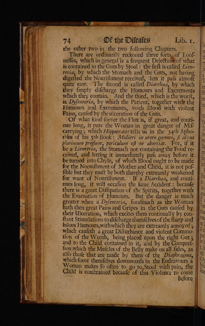 the other two in the two following Chapters. There are ordinarily reckoned: three forts,.of Loof neffes, which in general is a frequent Dejectiom!of what is contained in the Guts by Stool : the firft is called Lzen- teria, by which the Stomach and the Guts, not having digetted the Nourifhment received, lets it pafs almoft quite raw. The fecond is called Diarrbea, by which they fimply difcharge the Humours and Excrements which they contain. And the third, which is the worit, is Dyfenteria, by which the Patient, together with the Humours and Excrements, voids Blood with violent Pains, caufed by the ulceration of the Guts. Of what kind foever the Flux is, if great, and contt- nue long, it puts the Woman in great danger of Mit rift of his 5th Book: Atulieri in utero gerenti, fi aluus be a Lienteria, t . ceived, and letting it immediately pafs away before it be turned into Chyle, of which Blood ought to be made fible but they muft be both thereby extreamly weakened for want of Nourifhment. If a Diarrhea, and conti- nnes long, it will occafion the fame Accident : becaufe there is a great Diffipation of the Spirits, together with the Evacuation of Humours. But the danger is much reater when a Dyfenteria, forafmmach as the Woman ftant Stimulations to difcharge themfelves of the fharp and bilous Humours,withwhich they are extreamly annoyed ; which caufeth a great Difturbance and violent Commo- alfo thofe that are made by them of the Diaphragma, which force themfelves downwards in the Endéavours a Child is conftrained becaufe of this Violence to come