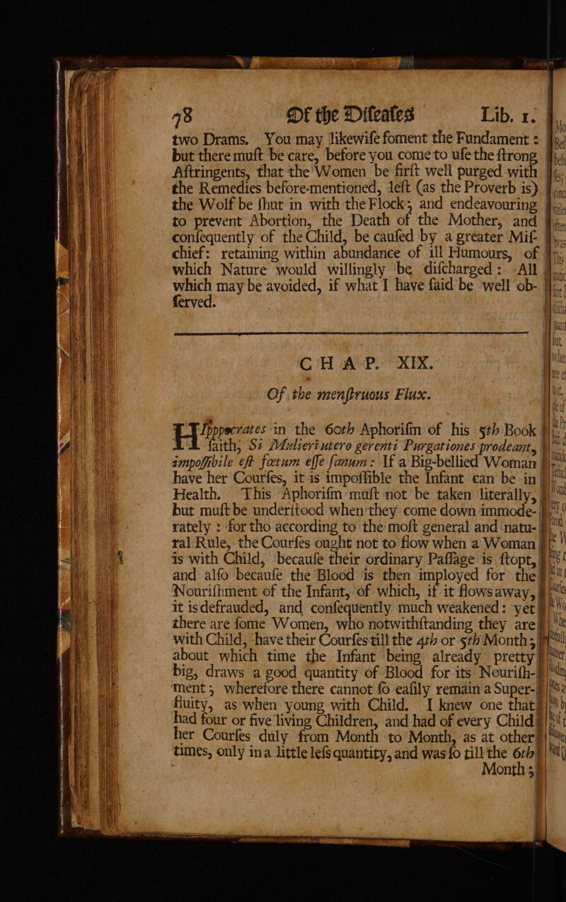 Ne REE a 78 DE the Diteates Lib. 1. | two Drams. You may likewife foment the Fundament : jp, but there muft be care, before you come to ufe the ee | Aftringents, that the' Women be firft well purged with | the Remedies before-mentioned, deft (as the Proverb is) J} ,., the Wolf be {hut in with the Flock, and endeavouring | to prevent Abortion, the Death of the Mother, and confequently of the Child, be caufed by a greater Mif | chief: retaining within abundance of ill Humours, ‘of yj, which Nature would willingly be difcharged: -All pie may be avoided, if what I have faid be well ob- }},..; erved. His, CHAP. XIX. Ve Of the menftruous Flax. Hii, Ly ees: in the 6oth Aphorifm of his §th Book | zi AE faith, St Mulieri utero gerenti Purgationes prodeant, \\ ampofibile eft fotum effe faaum: If a Big-bellied Woman | ar have her Courfes, it is impoflible the Infant can be inj];  Health. This Aphorifm muft not’ be taken ‘literally, }) but muft be underitood when'they come down immode- | rately : for tho according to the: moft general and ‘natu- J) ity (( Nod ral Rule, the Courfes ought not to flow when a Woman y is with Child, becaufe their ordinary Paflage is ftopt, | ne and alfo becaufe the Blood is then imployed for the }/'! Nourifhment of the Infant, of which, if it flows away, | nS ! t ( t it isdefrauded, and confequently much weakened: yet §/* there are fome Women, who notwithftanding they are| with Child, have their Courfestill the 4th or 5th Month;| pl about which time the Infant being already pretty pitt big, draws a good quantity of Blood for its’ Nourifh-)/Ma ment; wherefore there cannot {0 eafily remain‘a Super-]}{;S2 fuity, as when young with Child. I knew one that§}™) had four or five living Children, and had of every Child} i Mt her Courfes duly from Month to Month, as at other} : times, only ina little lefS quantity, and was{o till the 6rb) | N( Month 55)