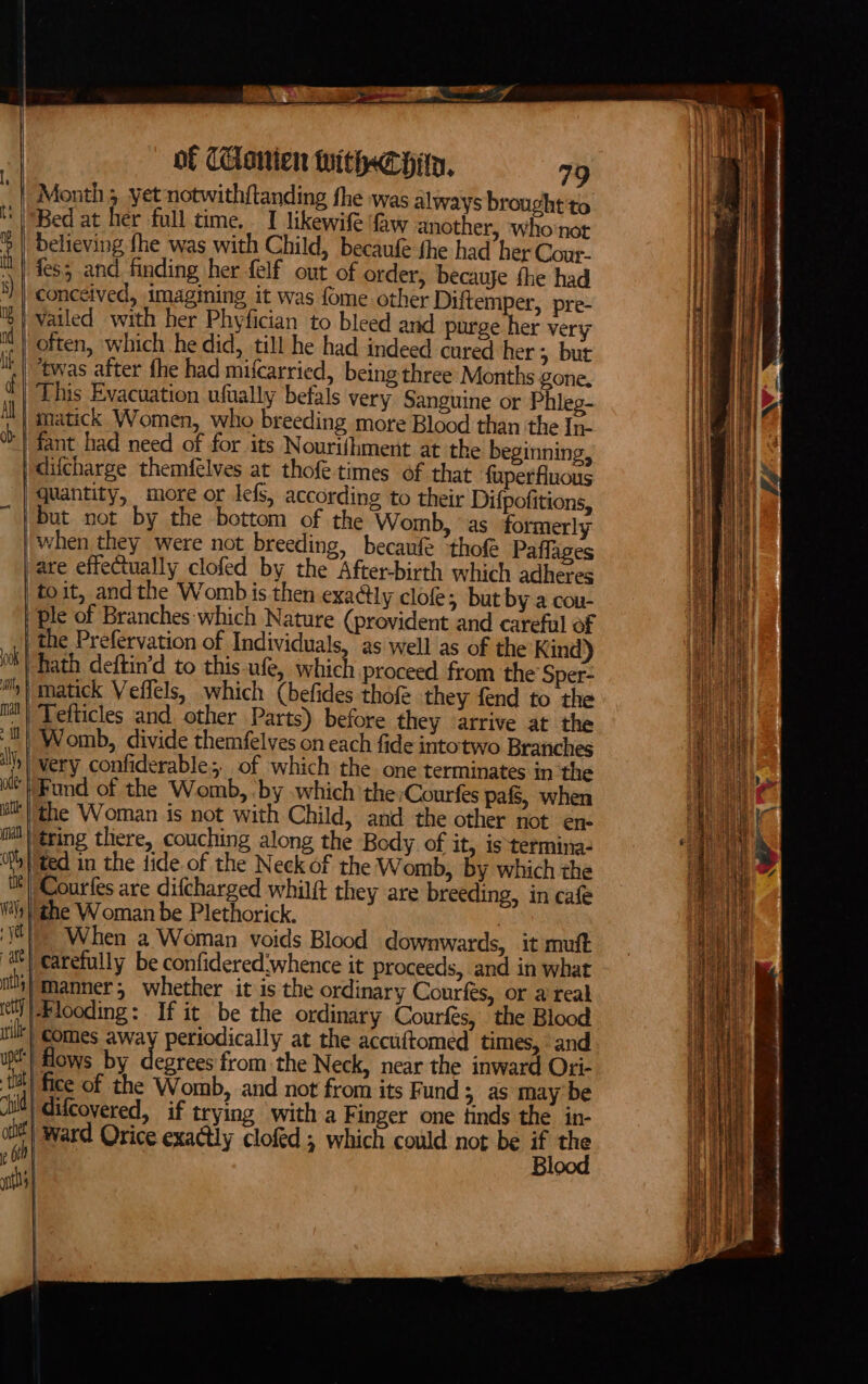 00k it Matt | if | ily, | oe atl nan Opt, | Waly yet ith, erly | f me Cl a lin of Canien Withee pity. 79 Month 5. yet notwithftanding fhe was always brought'to Bed at her full time. I likewife ‘faw another, who not believing {he was with Child, becaufe fhe had her Cour. fes5 and finding her felf out of order, becavje fhe had vailed with her Phyfician to bleed and purge her very often, which he did, till he had indeed cared her ; but ‘twas after fhe had mifcarried, being three Months gone. matick Women, who breeding more Blood than the In- quantity, more or lefs, according to their Difpofitions, when they were not breeding, becaufe ‘tho Paflages the Prefervation of Individuals, as well as of the Kind) hath deftin’d to this ufe, which proceed from the Sper- Tefticles and. other Parts) before they arrive at the Womb, divide themfelves on each fide intotwo Branches very confiderable; of which the one terminates in the Fund of the Womb, by which the:Courfes pafs, when ted in the tide of the Neck of the Womb, by which the Courfes are difcharged whilft they are breeding, in cafe the Woman be Plethorick. | When a Woman voids Blood downwards, it muft carefully be confidered:whence it proceeds, and in what manner, whether it is the ordinary Courfes, or a reak Hlooding: If it be the ordinary Courfés, the Blood comes away periodically at the accuftomed times, and flows by degrees from the Neck, near the inward Ori- fice of the Womb, and not from its Fund 5 as may be difcovered, if trying with a Finger one finds the in- Blood