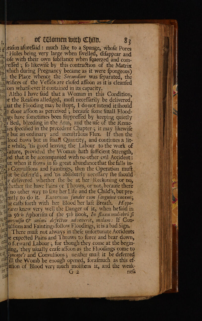 of CHamen with CHein, 82 if eafon aforefaid : much like to a Spunge, whofe Pores i : Holes being very large when fwelled, difappear and ii Vofe with their own fubftance when fqueezed and com- : | ) reffed ; fo likewife by this contraction of the Matrix i tp Which during Pregnancy became as it were {pongeous) ! , the Place whence the Secundine was feparated, the yi)irifices of the Veffels are clofed affoon as it is cleanfed nif OND whatfoever it contained in its capacity. fs t2| Altho I have faid that a Woman in this Condition, br the Reafons alledged, muft neceffarily be delivered ; nat the Flooding may be ftopt, I donot intend it fhould 2 fe done affoon as perceived ; becaufe fome fimall. Flood- iugs have fometimes been fuppreffed by keeping quietly ral! Bed, bleeding in the Arm, and the ufe of the Reme- atte fpecified in the precedent Chapter; it may likewife «ty but an ordinary and menitraous Flux. If then the  lood fows but in {mall Quantity, and continues a lit- le while, ’tis good leaving the Labour tothe work of Mature, provided the Woman hath fufficient Strength, ried that it be accompanied with no other evil Accident: in gitt when it flows in fo great abundance that fhe falls in- if &gt; Convulfions and Faintings, then the Operation muft : tot ‘be deferr’d, and ‘tis abfolutely neceffary the fhould: Mle delivered whether fhe be at her’ Reckoning or no, Mylnether fhe have Pains or ‘{hrows, or not, becanfe there Ka; no other way to feve her Life and the Child’s, but pre- Its bntly to do it. Externam fundet cum fanguine vocem; i jae catts forth with her Blocd her laft Breath. . Hppo- i rates knew very well the Danger of it, when hefaid in dis 56:4 Aphorifm of the stb Book, In fluzxu muliebri fi Ib “i onvulfio animi defettus advenerit, malum: If Cons W qulfions and Faintings follow Floodings, itis a bad Sign, i y There muft not always in thefe unfortunate Accidents l''Ne expected Pains and ‘I hrows to force and bear down, lo forward Labour ; for though they come at the begin- vt klWhing, ‘they ulually ceafe affoon as the Floodings come to Le 1H yncope’s and Convulfions; neither muit it be deferred Pee ia the Womb be enough opened, forafmuch as this ef- i) i! i ‘ jafion of Blood very much moiltens it, and the weak- Ha 0 Ne G2 nefs HL A