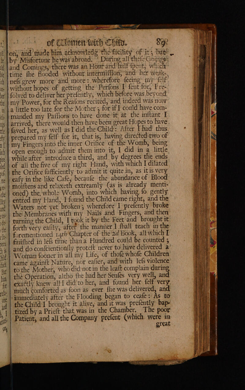 k ‘| id be ns en Tam » Canes AM Yee C y of Clement With echity. 8g oft, ‘and made him, acknowledé “the ficility of ir, bute by Misfortune he was abroad. * During all thefe Goings: and Comings, there was an Hour and halfipent, which a } time fhe flooded: without intermiffion; “and her weak. the’ Perfons I: {ent fory TP re-/ without hopes of getting which before was. beyond {olved to deliver her prefently, faved her, as well as I did the Child: After [ had’ thus prepared my felf for it, that is, having directed-two of while after introduce a third, and by degrees the ends of ‘ali the five of my right Hand, with which I dilated entred my Hand, I found the Child came right, and the forth very eafily, aftef the manner I fhall teach in the forementioned 14th Chapter of the'2d Book, all which I came againft Nature, nor eafier, and with lefs violence tothe Mother, who didnot in the leaft complain during | the Operation, alcho fhe had her Senfes very well, and | exactly knew all I did to her, and found her. felf very | snuch comforted as foon as ever {he was delivered, and (i the Child 1 brought it alive, and it was prefently bap- tized by a Prieft that, was in the Chamber. The poor Patient, and all the Company prefent (which. were in great | ; | f i