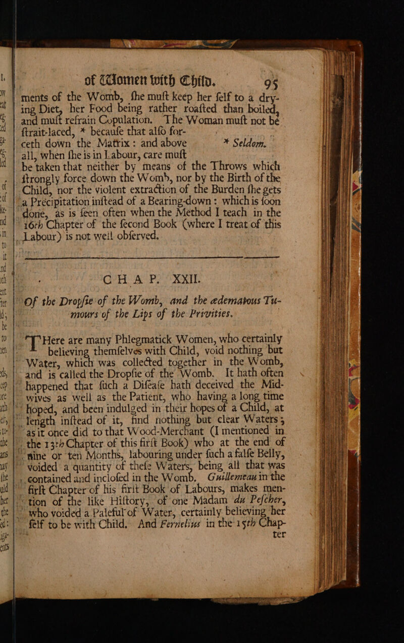 —EE — oe en nein a of (omen with Chit. 95 and muft refrain Copulation, The Woman mutt not be ftrait-laced, * becaufe that alfo for- ceth down the Matrix: and above all, when fhe is in Labour, care mutt , be taken that neither by means of the Throws which ftrongly force down the Womb, nor by the Birth of the he Seldom. 16rh Chapter of the fecond Book (where I treat of this Labour) is not weil obierved. GH a PP ARR Of the Dropjie'of the Womb, and the edematous Tu- | mours of the Lips of the Privities. | [Here are many Phlegmatick Women, who certainly believing themfelves with Child, void nothing but and is called the Dropfie of the Womb. It hath often happened that fuch a Difeafe hath deceived the Mid- wives as well as the Patient, who having a long time asit once did to that Wood-Merchant (I mentioned in contained and inclofed in the Womb. Guzllemeau in the firlt Chapter of his firit Book of Labours, makes men- felf to be with Child. And Fernelins in the'15th Chap- . ter wietnccecteria samreahteiaeten ache CE St IN SSS Se — as = ee! = — oS aw Sas ernie Eae hse tT EERE ETC OI EFT SS = = ——