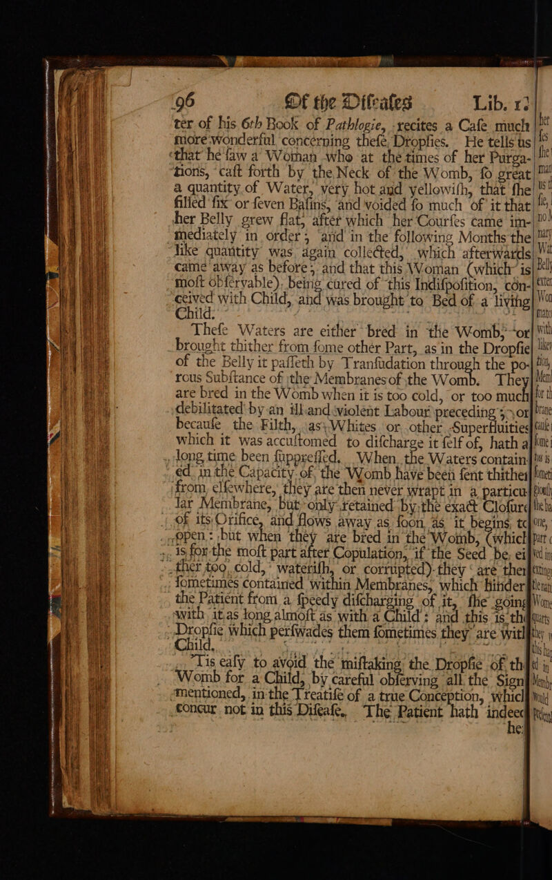 fe emer nein tte a0 a | SAME aye HARRI OURS RHEE NORE ES ae ‘ fi Lo ee eee aie SS pe are : Of the Diteates Lib. 12] ter of his 6rh Book of Pathlogie, -recites a Cafe much | ‘ fore-wonderful concerning thefe, Dropfies. He tells ts|** hons, caft forth by the Neck of the Womb, fo gréat|™ a quantity.of Water, very hot and yellowith, that fhe t filled ‘fix or feven Bafins, ‘and voided fo much of ‘it that ss her Belly grew flat; after which her‘Courfes came im-|!”: came away as before; and that this Woman (which is|?“! moft obfcrvable), being cured of ‘this Indifpofition, cén-| ceived with Child, and was brought to Bed of a living}  Child: peo (oe Piao brought thither from fome othér Part, as in the Dropfie| Le of the Belly it paffeth by Tranfadation through the po-| Mil rous Subftance of tthe Membranes of .the Womb. They] ea are bred in the Womb when it is too cold, or too muc bret debilitated’ by.an ihandviolent Labour preceding ’s&gt; orf Mate becaufe the Filth, .as\}-Whites or. other Superiore Cal which it was accuftomed to difcharge it felf of, hath ajiint: lar Membrane, but only setained bythe exact Clofturd lel of its: Orifice, and flows away as foon, 4 it begins, tojoue, fometimes contained within Membranes, which hihder tl with it.as Jong almoft as witha Child: and this is thi fat ey 3 i ge ae : eee |r _ “Tis eafy to avoid the miftaking: the Dropfie of thi Womb for a Child, by careful obferving all the Sign{ Mn}, f