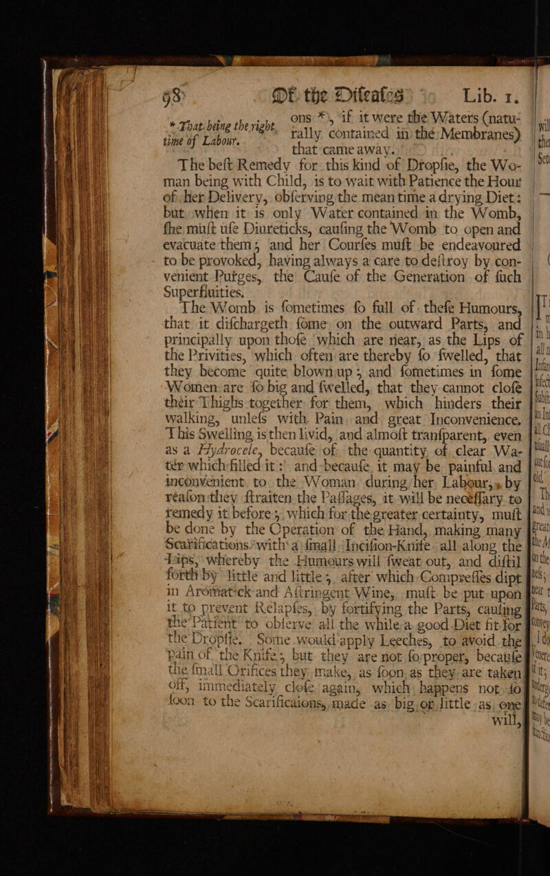 Ce me LSE ein a Rent en RRR i CME TRIE/ SAE SAR SoU MIEN NS cS = = Pt ream? L = 2 OF the Diteates Lib. 1. é .,, ons *), if it were the Waters (natu- * That being theright, faniy contained if the pri oy. time of Labour. ; a that came away. : , The beft Remedy for this kind of Dropfie, the Wo- bi man being with Child, is to wait with Patience the Hour of her Delivery, obferving the mean time a drying Diet: | — but when itis only ‘Water contained in the Womb, fhe muft ufe Diureticks, caufing the Womb to open and evacuate them; and her Courfes muft be endeavoured - to be provoked, having always a care todeitroy by con- | | venient Purges, the Caufe of the Generation of fach Superfiuities, Fig The Womb is fometimes fo full of . thefe Humours, | | that it difchargeth fome. on the outward Parts, and |. | principally upon thofe ‘which are near, as the Lips of “y the Privities, which often are thereby fo fwelled, that |*. they become quite blownup; and fometimes in fome | hi Women:-are fo big and fwelled, that they cannot clofe | their Thighs together: for them, which hinders their | walking, unlefs with Pain. and great Inconvenience, | uh This Swelling is then livid, and almoft tranfparent, even |!“ as a Fydrocele, becaufe of the quantity, of clear Wa- | ter whichfilled it and-becaufe. it may be painful and at inconvenient. to. the Woman. during, her Labour,» by | reafon they ftraiten the Paflages, it will be neceflary to | 1 remedy it before which for the greater certainty, muft |! be done by the Operation of the Hand, making many [&amp;! Scavifications* with’ a 4imali Incifion-Knife. all along the J! Taps, whereby the Humours will fweat out, and difti] sue forth by little and little 3. after which-Compsefies dipt J; the Droptie. . Some .would’apply Leeches, to avoid the g/t Pain of. the Knife; but they ‘are not foyproper, becaufe ft the {mall Orifices they make, as foon,as they. are taken gt; off, immediately clofe. again, which, happens not.-do My toon to the Scarificaions,, made as. big. og Jittle -as, one ff Mt | will, g Uh My A | Ny ~