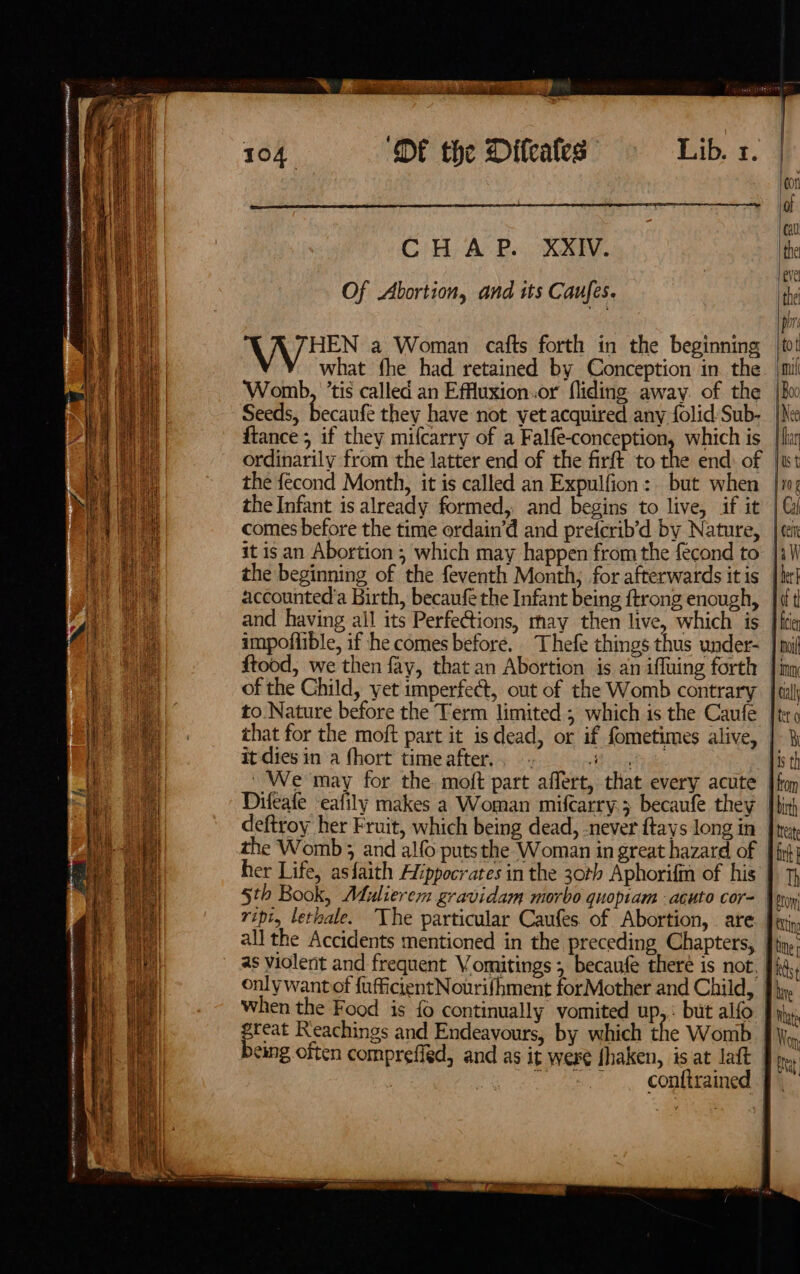 4a) thi iN tt eha P| ih ht ip t 2) ris ii? hi +e ue at in ¥ at Brine sian tei Line} i ee Shel Wen ak i j Be tek tive? LK: is We ta : } ii 2 j Ries Bo ane i i i) hah er re yar ae at i 18 He : he 4) k nt mT Tne UM NN RSE mn | CENA OMEGA 7 aomntaere ane 2 ‘OE the Difeates Lib. 1. 104, Gi Hy; Ae Be KY. Of Abortion, and its Caufes. what fhe had retained by Conception in the Womb, ’tis called an Effluxion..or fliding away of the Seeds, becaufe they have not vet acquired any folid Sub- ftance ; if they mifcarry of a Falfe-conception, which is ordinarily from the latter end of the firft to the end: of the fecond Month, it is called an Expulfion: but when the Infant is already formed, and begins to live, if it comes before the time ordain’d and prefcrib’d by Nature, it is an Abortion ; which may happen from the fécond to of the Child, yet imperfect, out of the Womb contrary it dies in a fhort time after... 4 the Womb ; and alo puts the Woman in great hazard of her Life, asfaith Hippocrates in the 30th Aphorifin of his ripi, lethale. The particular Caufes of Abortion, . are as violerit and frequent Vomitings; becaufe theré is not. only want of {ufficientNourifhment forMother and Child, When the Food is {0 continually vomited up,.: but alfo great Reachings and Endeavours, by which the Womb being often comprefied, and as it were fhaken, is at latt | | ~ -s.. conftrained ‘mil | Boo Nee {than Us f 10 g | Cal | cet aW