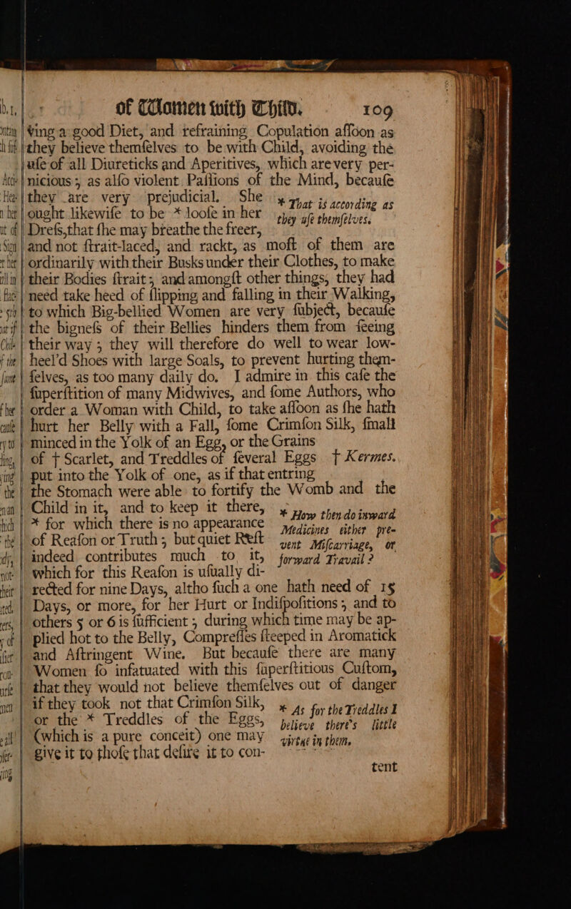 Acc ‘Heat 1 bet it of Si hee | fl fate | | ; sid at if | Chik f the | \cq oa ain A of THomen with Child. 109 wfe of all Diureticks and Aperitives, which arevery per- nicious; as alfo violent Pailions of the Mind, becaufe they _are very prejudicial. She ought likewife to be * loofe in her Drefs,that {he may breathe the freer, and not ftrait-laced, and rackt, as moft of them are ordinarily with their Busks under their Clothes, to make * That is according as they ufe themfelves. need take heed of flipping and falling in their Walking, to which Big-bellied Women are very fubject, becaufe the bignefS of their Bellies hinders them from ‘fteing their way ; thev will therefore do well to wear low- heel’d Shoes with large Soals, to prevent hurting them- felves, as too many daily do. J admire in this cafe the fuperftition of many Midwives, and fome Authors, who order a Woman with Child, to take afloon as fhe hath of + Scarlet, and Treddles of feveral Eggs t Kermes. the Stomach were able to fortify the Womb and _ the Child in it, and to keep it there, * for which there is no appearance of Reafon or Truth; but quiet Reft * How thendoisward Medicines either pre- vent Mifcarriage, of which for this Reafon is ufually di- if they took not that Crimfon Silk, , ,. for the Tieddles I believe there's little (which is a pure conceit) one may civtae in therm, tent