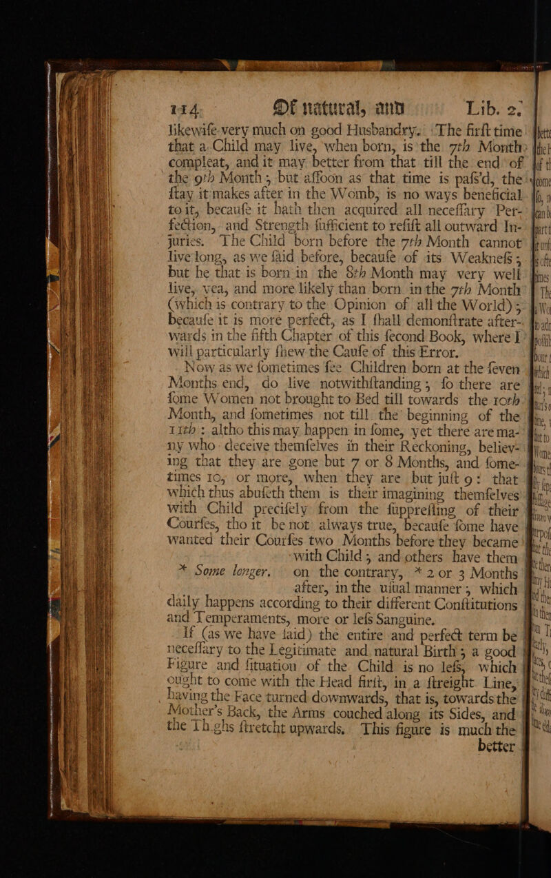 wid OF natural, ann Lib. 27 | likewafe- very much on good Husbandry. The firft time | My that a Child may live, ‘when born, is*the 7th Month? Ihe compleat, and it may better from that till the end‘ of [ft the oth Month; but affoon as that time is pafs'd, the don {tay it makes after in the Womb, is no ways beneficial Io, 1 toit, becaufe it hath then acquired all neceffary Per-° len} fection, and Strength fufficient to refift all outward In- juries. The Child born before the 7¢h Month cannot live'long, as we {aid before, becaufe of its WeaknefS;. fof but he that is born in the 8: Month may very well. hin live, yea, and more likely than born in the 7th Month? | CGwhich is contrary to the Opinion of all the World);: hy becaufe it is more perfect, as I fhall demontftrate after- wards in the fifth Chapter of this fecond Book, where I&gt; fyi will particularly fhew the Caufe of this Error. | Now as we fometimes fee Children born at the feven Months end, do live notwithftanding ; fo there are fome Women not brought to Bed till towards the roth: Hoy, Month, and fometimes not till the’ beginning of the fj, 11th : altho thismay happen in fome, yet there are ma- ny who - deceive themfelves in their Reckoning, believ= fly ing that they are gone but 7 or 8 Montlis, and fome- fn; times 10, or more, when they are but juftg: that &amp;, which thus abufeth them is their imagining themfelves iy with Child precifely from the fupprefling of their Courfes, tho it be not’ always true, becaufe fome have wanted their Courfes two Months before they became ‘fh with Child, and others have them Ju better * Some longer. on the contrary, * 2 or 3 Months jj : 5 ! after, inthe uiual manner, which | * i, daily happens according to their different Conftitutions I}. i and Temperaments, more or lefs Sanguine. iS If (as we have faid) the entire and perfect term be | bite neceflary to the Legitimate and natural Birth; a good fff Figure and fituation of the Child: is no lef, which | oh ought to comie with the Head firit, in a ftreight Line, 9. having the Face turned downwards, that is, towards the ff. if Miother’s Back, the Arms couched along its Sides, and | Mi the Lh.ghs ftretcht upwards. This figure is much the i fi |