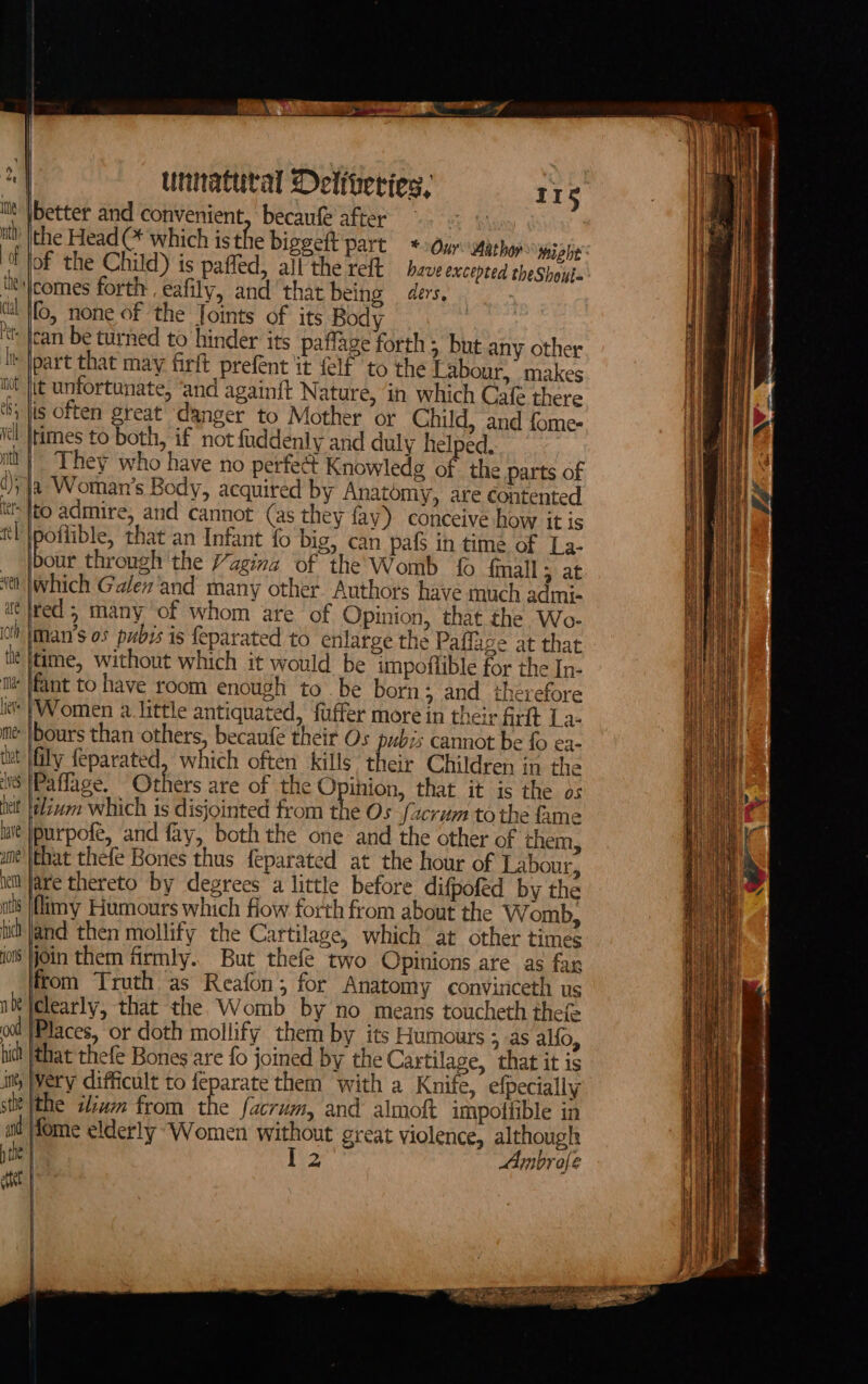 ity |better and convenient, becaufe ater” ae ey fh the Head (* which is the biggeft part * Our acho wmsate fof the Child) is pafled, all the reft have excepted theShout- Rjcomes forth eafily, and'that being ders. ta fo, none of the Joints of its Body “t Jan be turned to hinder its paffage forth &gt; but any other it Jpart that may firft prefent it lf to the Labour, makes tit fit unfortunate, ‘and againit Nature, ‘in which Cal there ‘Sy jis Often great danger to Mother or Child, and fome- Kei jtimes to both, if not fuddenly and duly helped. itl | They who have no perfec Knowledge of the parts of (ya Woman's Body, acquired by Anatomy, are contented th {to admire, and cannot (as they fay) conceive how it is ttl \poflible, that an Infant {o big, can pafS in time of La- | boat through the Vagina of the' Womb {6 {mall ; at ‘et |which Galev‘and many other Authors have much admi- € }red 5 many ‘of whom are of Opinion, that the Wo- io Iiman’s os pubis is feparated to enlarge the Paffage at that iit }time, without which it would be impoflible for the In- tm }fant to have room enough to. be born; and therefore i’ (Women a. little antiquated, fuffer more in their frit La- me |bours than others, becaufe their Os pubis cannot be fo ea- tut fly feparated, which often kills their Children in the Wns [Pa flage. Others are of the O inion, that it is the os nett zum which is disjointed from the Os facrum tothe fame lait |purpofe, and fay, both the one and the other of them, une’ that thefe Bones thus feparated at the hour of Labour, em fare thereto by degrees a little before difpoféd by the at |flimy Humours which fiow forth from about the W omb, iit Jand then mollify the Cartilage, which at other times jo Oin them firmly. But thefe two Opinions are as far from Truth as Reafon; for Anatomy convinceth us i clearly, that the Womb by no means toucheth thefe ool |Places, or doth mollify them by its Humours 5 as alfo, hid! (that thefe Bones 'are fo joined by the Cartilage, that it is in WWery difficult to feparate them with a Knife, efpecially sit {the ilivm from the facrum, and almoft impofiible in aid Home elderly “Women without great violence, although the : I 2 Ambrofe eet | &lt;b mm aipinngie nea Re GMa ae SET i oer yy — ae aS i a te. SSS en -- a a aa — a ieee raat Sa See