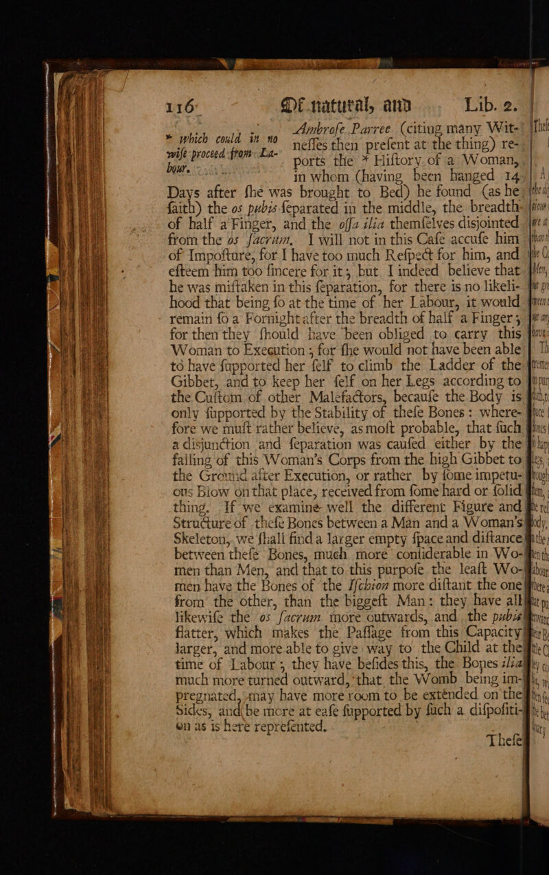 \! e Bey Ht iF f i} ws tie a le oe 4 { L 4 ee a Ne ee AERO MEN ALE 9) CORAM ar COURANT: FRR a P “ad ot is &gt; | Pao se) Ean p we 116 Di natural, and Lib. 2.4 key oad Ga Ainbrofe.Parree (citing many Wit- Te sail proctad inca nefles then prefent at the thing) re-s] | leg! ports the * Hiltory of a Woman, |. Pa in whom (having been hanged 14.) 4, Days after fhé was brought to Bed) he found (as he; ited! faith) the os pubis feparated in the middle, the breadth» |r of half a Finger, and the offz ilia themfelves disjointed. |#ea from the os facrum, 1 will not in this Cafe accufe him fim! of Impofture, for I have too much Refpect for him, and fle ( eftéem him too fincere for it; but. I indeed believe that. jit, he was miftaken in this feparation, for there is no likeli- iw gi hood that being fo at the time of her Labour, it would. fim remain fo a Fornight after the breadth of half a Finger wa for then they fhould have been obliged to carry this fine: Woman to Execution ; for fhe would not have been able | 1) to have fapported her felf to climb the Ladder of the {ttm Gibbet, and to keep her felf on her Legs according to Jip the Cuftom of other Malefactors, becaufe the Body is quis only fapported by the Stability of thefe Bones : where- | he fore we muft rather believe, asmoft probable, that fuch a disjunGion and feparation was caufed either by the Jiu failing of this Woman's Corps from the high Gibbet to fix the Ground after Execution, or rather by fome impetu- Pav! ous Biow on that place, received from fome hard or folid flim thing. If we examine well the different Figure and| Structure of thefe Bones between a Man and a Woman’s Skeleton,..we fhall finda larger empty fpace and diftance} between thefe Bones, much more contiderable in Wo-f == time of Labour ; they have befides this, the Bones sia} much more turned outward, that the Womb _ being im- pregnated, may have more room to be exténded on the! hy x, KY (() i 1, W ® ms Sides, and(be more at eafe fupported by fuch a difpofiti-g \}, en as is here reprefented. : tury a Thele