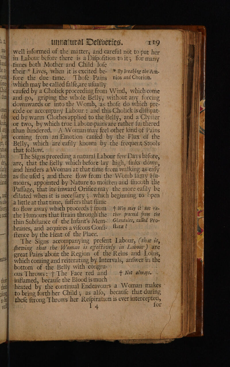 unnatural Deltheties. rrg |) well informed of the matter, and careful not to put her in Labour before there is a Difpofition to it, for many -times both Mother-and Child fofe their * Lives, when it is excited: be- + By breabing the Am. ) which may be called falfejare ufuaily caufed by a Cholick proceeding from. Wind, which come and go, griping the whole Belly) without any forcing downwards or into the Womb, as: thofe do which pre- | cede or accompany Labour : and this.Cholick is difitpat- ed by warm Clothes applied to the Belly, and a Chyiier or two, by which true | abour-paivsare rather furthered than ‘hindered.»: A Woman may feel other kind of Pains coming from an Emotion caufed) by the Flux! of the Belly, which are eafily known by the frequent Stools that follow. | The Signs preceding a natural Labour few Days before, are, that the Belly which beforelay high, finks down, and hinders a Woman at that time from walking as eafy as fhe ufed 5 and there flow from the Womb flimy Hu- mours, appointed by Nature to moilten and {mooth the affage, that its:inward Orificemay the more eafily be dilated when it is neceflary 5 which beginning to open alittle at thattime, fuffers that {lime to flow away which proceeds T from \ + Why may it not ra the Humours that ftrain through the: ther proceed from the thin Subftance of the Infant’s Mem-~ 0Glaxdules, called Pro- branes, and acquires a vifcous Confi- , ttre? {tence by the Heat of the Place. The Signs accompanying prefent Labour, (thar is, dhewing that the Woman is ejfettively im Labour) are great Pains ‘about the Region of the Reins and Loins, which coming and reiterating by Intervals, anfwer in the | bottom of the Belly with congru- ous Throws: + The Face red and — t Not always, inflamed, becaufe the Blood ismuch to bring forth her Child; as alfo, becaufe that during thefe ftrong Throws her Reipiration is ever ear | Bia or |