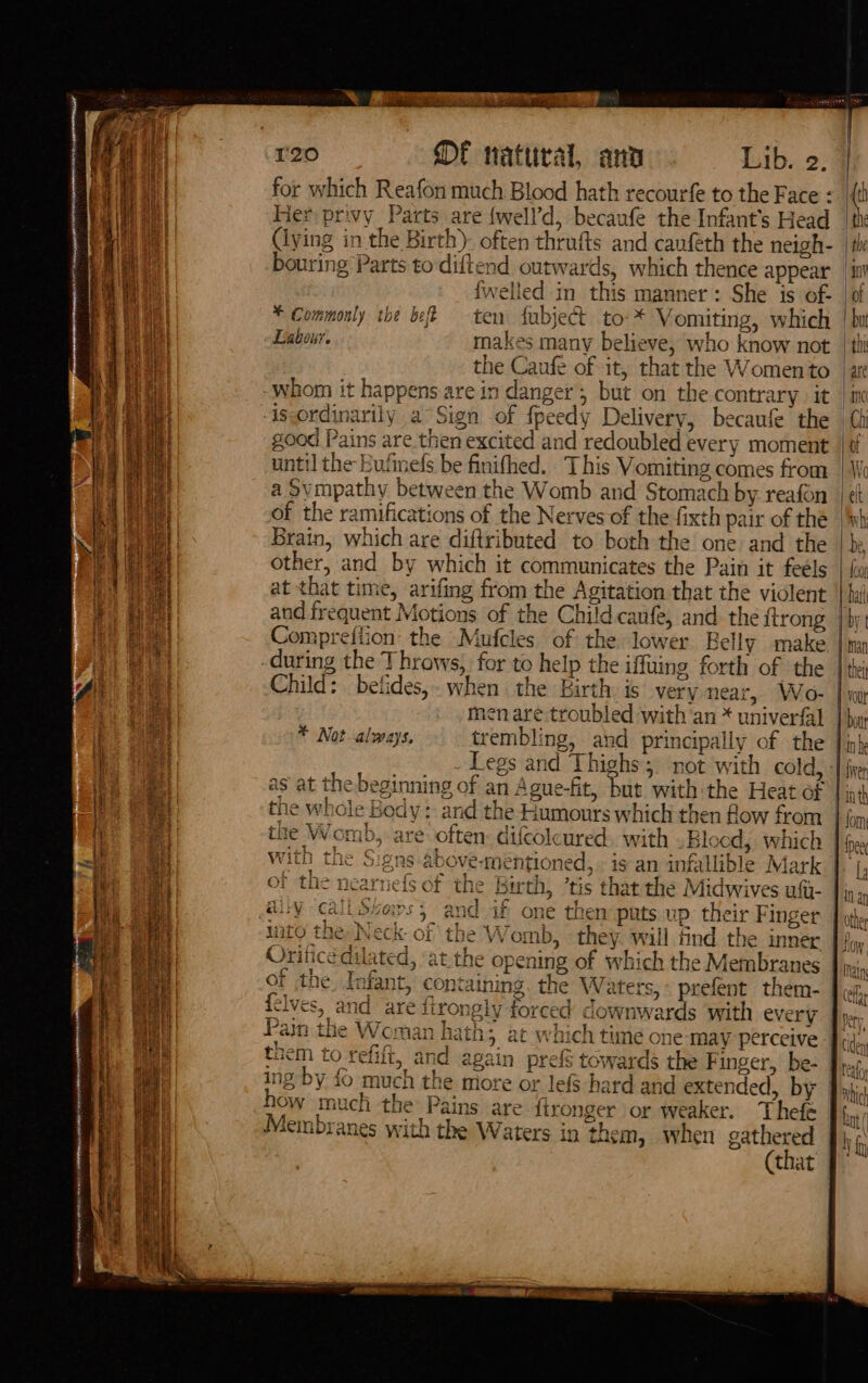 Fee te Re NN SHEN RF SAR CONCAN for which Reafon much Blood hath recourfe to the Face «. |{t Her privy Parts are {well’d, becaufe the Infant's Head jane (lying in the Birth)- often thrufts and canféth the neigh- | th bouring Parts to diftend outwards, which thence appear _ itt {welled in this manner: She is of- | of * Commonly the bff ten fubject to-* Vomiting, which | bu Labour. makes many believe, who know not | ii the Caufe of it, that the Womento | are whom it happens are in danger; but on the contrary it | in -isordinarily a~Sign of fpeedy Delivery, becaufe the | good Pains are then excited and redoubled every moment |¢f until the Eufinels be finifhed. This Vomiting comes from | We a Svmpathy between the Womb and Stomach by reafon | ek of the ramifications of the Nerves of the fixth pair of the | Ih Brain, which are diftributed to both the one and the | be other, and by which it communicates the Pain it feels | fu: at that time, arifing from the Agitation that the violent | hii and frequent Motions of the Child caufe, and the {trong | bjt Compreiiion: the Mufcles of the lower Belly make | inn -during the Throws, for to help the iffuing forth of the | tk Child: belides,- when the Birth is very near, Wo- | iw: men are troubled with'an * univerfal | hyp * Not-always, trembling, and principally of the Jin} Legs and Thighs; not with cold, -[ fie as at the beginning of an Ague-fit, but with the Heat of | int ¢ na, : . a] | the whole Body: and the Humours which then flow from | fon 5 are often: difcolcured. with .Blocd, which ]j I {Dee VA kai +L &gt; Saitetena &amp;} LNAI A antih a cc « . £. a} 9+ a With the &amp; eis above-mentioned, is an infallible Mark | a i | laa A ae ee Sf s~ 4 OY the nearne{s o £20 Fy | f the birth, ’tis that the Midwives uft- Jin, auy call stems, and if one then puts up their Finger. | ot tuto the Neck of the Womb, they will find the inner 2 ee a 3 7 - j a+ ms a A ae a - &gt; é , Oritice dilated, ‘at the opening of which the Membranes (pm; ee eS Sa IER Ree. ae s ap RF FE pe i of the, Infant, containing. the Waters, prefent them- | cy olernc R44 j ya it Ni le ” ea | ot Ms r+ y j e &gt; &gt; PS felves, and are 1irongiy forced caownwards with QVELV Piper, Pain the Woman hath; at which time one may perceive Fd, tnem to refift, and again pref towards the F inger, be- Bra ing by fo much the more or lefS hard and extended, by Byki Ow much the Pains are fironger or weaker. Thefe Membranes with the Waters in them, when gathered 1 (that |