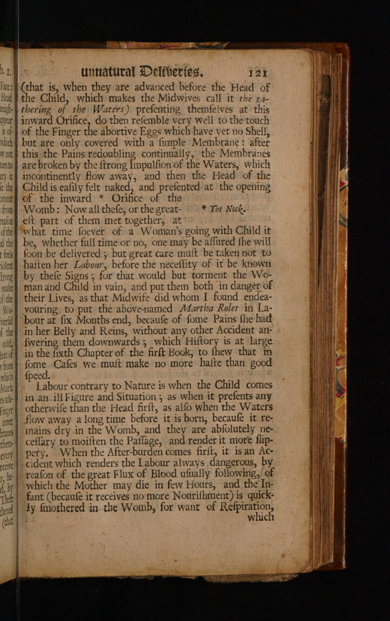 D2. Fate] Head ih: | ppeat i of | tic | W not hento ry it} é the inne thette ih Sa en tinnatural Delfheries, 12 the Child, which makes the Midwives call it the ga- thering of the Waters), prefenting. themfelves at this inward Orifice, do then refemble very well to the’touch of the Finger the abortive Eggs which ‘have vet no Shell, but are only covered with a fimple Membrane: after this the Pains redoubling continually, the Membranes are broken by the {trong Impulfion of the Waters, which incontinently flow away, and then the Head of the Child is eafily felt naked, and prefented at the opening of the inward * Orifice of the | Womb: Nowallthefe, or the great- °° * The Neck. what time foever of a Woman's going with Child it foon be delivered; but great care mult be taken not’ to man and Child in vain, and put them both in danger of their Lives, as that Midwife did whom I found endea- in her Belly and Reins, without any other Accident an- in the fixth Chapter of the firft Book, to fhew that m fame Cafes we muft make no more hatte than good {peed. Labour contrary to Nature is when the Child comes otherwife than the Head firft, as alfo when the Waters flow away along time before it is born, becaufe it re- mains dry.in the Womb, and they are abfolutely ne- ceflary to moiften the Paflage, and render it more flip- pery. When the After-burden comes firit, it isan Ac cident which renders the Labour always dangerous, by reafon of the great Flux of Blood ufually following, of which the Mother may die in few Hours, and the In- fant (becaufe it receives no more Nourifhment) is quick- jy fmothered in. the Womb, for want of a Se wich