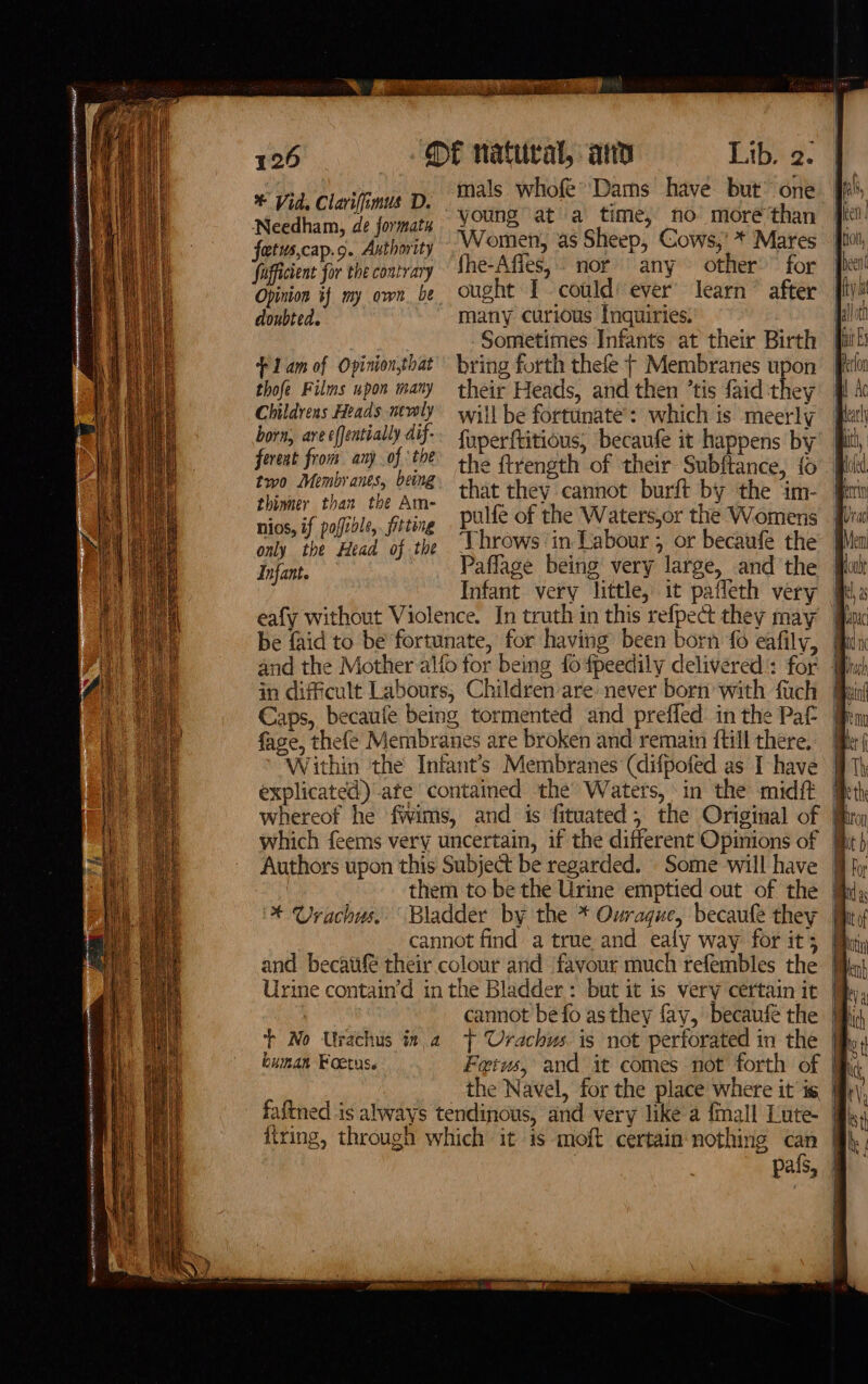 * Vid, Clavifimus D. mals whofe’ Dams have but” te Needham, de formatn young at a time, ho ast than fetuscap.¢. Authority Women, as Sheep, Cows,’ * Mares fficient for the contrary the-Afles, nor any other’ for Opinion if my own be ought 1 could: ever’ learn” after doubted. many curious tnquiries. Sometimes Infants at their Birth + 1am of Opinionthat’ bring forth thefe | Membranes upon thofe Films upon mary their Heads, and then ’tis faid they Childrens Heads newly wil} be fortunate: which is meerly born, are ffentially dif-. fonerftitious, ‘becaufe it happens by fereat from. any } he the ftrength of their Subftance, {0 two Membrants, M8. shoe they cannot burft by the im- hinner than the Am- i if oafile, fitting pulfe of the Waters,or the Womens Pi in difficult Labours, Children are never born with fuch Caps, becaufe being tormented and prefled in the Pat fage, thefeé Membranes are broken and remain ftill there. | Within the Infant’s Membranes (difpofed as I have | explicated) ate contained the Waters, in the midft | whereof he fwims, and is fituated, the Original of | them to be the Urine emptied out of the @ * Urachus. Bladder by the * Ourague, becaufe they | cannot find a true and ealy way for it; + No Urachus ina tT Urachus is not perforated in the | the Navel, for the place where it ig firing, through which it is -moft certain nothing can pafs,