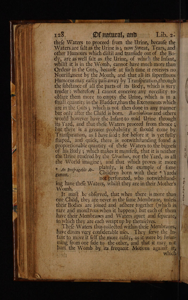 thefe Waters: to proceed’ from the Urine, becaufe the Waters.are falt as the Urine is; now Sweat, Tears, and other Humours which diitil and tranfude out of the Bo- dy, are as well falt as the Urine, of which the Infant, oblige them more to.empty the Urine, which is in a {mall quantity in the Bladder,than the Excrements which: its. Yard, and that thefe. Waters proceed from. thence 5 but there is a greater. probability it fhould come by Tranfpiration, as I have faid: for before it is yet fully fhaped, and quick, there. is. notwithitanding founda proportionable quantity of thefe Waters to, the bignefs: of his Body 5 which makes it manifeft, that it is neither Children born with their * Yards? not perforated, who notwithftand- ing have thefe Waters, whilft they are in their Mother’s: Womb, Lument, their Bodies .are joined and adhere together (which is have their Membranes and Waters apart and feparate,’ in which they are each wrapt up by themfelves. fant to move it felf the more eafily, .as it were by {wim- hart the Womb by. its frequent. Motions againit. it,” +