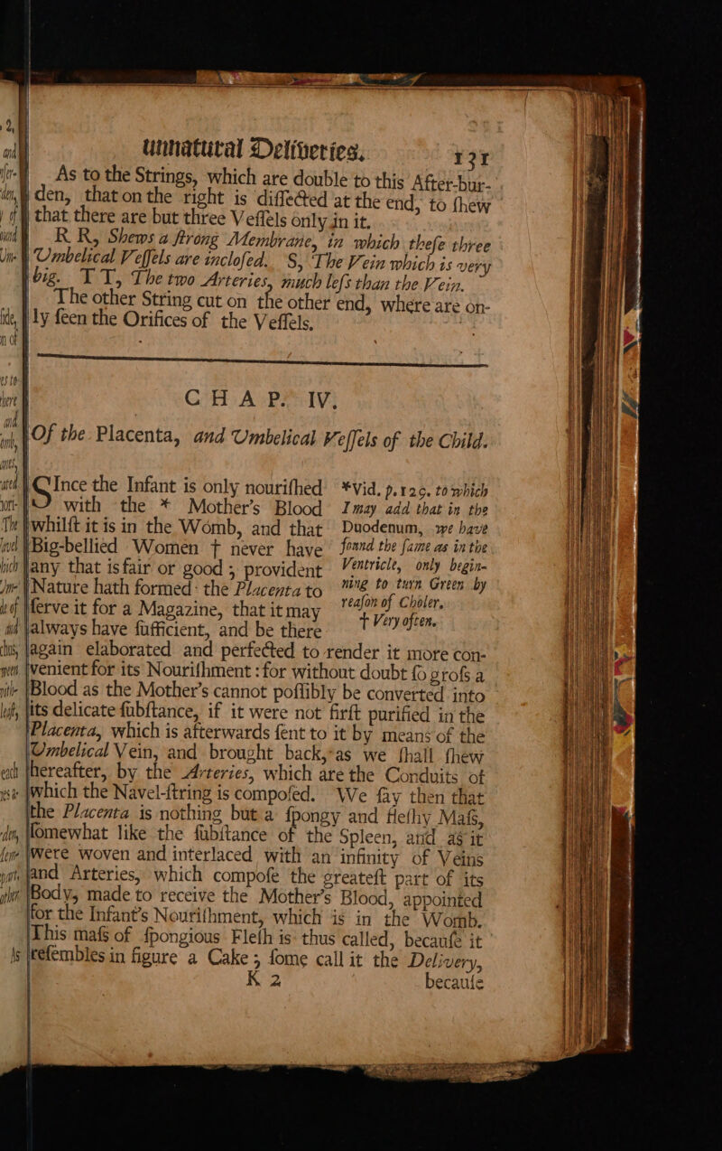 As to the Strings, which are double to this After-bur- a den, that onthe right is diffe@ed at the end, to {hew ia) j that there are but three Veffels only in it, i RR, Shems a frrong Membrane, in which thefe three /  | Umbelical Veffels are inclofed. S, Ihe Vein which is very Hh hbig. TT, Thetwo Arteries. much lefs than the Vein. i The other String cut on the other end, where are on- ly feen the Orifices of the Veffels, : lek CHA P. IV, | a | Of the Placenta, and Umbelical Veffels of the Child. at, | itl | Bice the Infant is only nourifhed’ *Vid. p.12c. to wbich oi }\2 with the * Mother’s Blood Imay add that in the pwhilft it isin the Womb, and that Duodenum, we have (Big-bellied Women ft never have foand the Jame. ag. on te any that isfair or good , provident Veéricle, only at ‘Nature hath formed: the Placentato ™ a et kines y ferve it for a Magazine, that it may ee Viry er always have fufficient, and be there jagain elaborated and perfected to render it more con- i |enient for its Nourifhment :for without doubt grofs a - |Blood as the Mother’s cannot poflibly be converted into its delicate fubftance, if it were not firft purified in the Placenta, which is afterwards fent to it by means of the OUmbelical Vein, and brought back,*as we fhall thew hereafter, by the Arteries, which are the Conduits of se |Which the Navel-ftring is compofed. We fay then that the Placenta is nothing but a {pongy and Hefhy Mats, fomewhat like the fubitance of the Spleen, arid a it fo \Were Woven and interlaced with an infinity of Veins ji ANd Arteries, which compofe the greateft part of its jit (Body, made to receive the Mother’s Blood, appointed for the Infant’s Nouriihment, which is in the Womb, This maf§ of {pongious Fleth is: thus called, becaufe it hs itefembles in figure a Cake 5 fome call it the Delivery, * becaufe