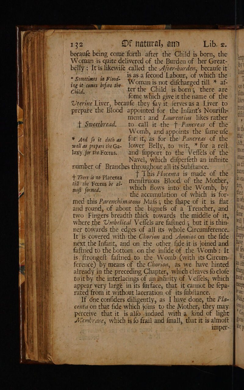 Nee meen ARVN AMHR OP OMEN AI) GBR ARYA TES et WHA com NOTE “  prec pe s ce e : tw - laser pret aA NBEO eee becaufe being come‘forth after the Child is born, the Woman is quite delivered of the Burden of her Great- belfy : Itis likewule called the -After-burden, becaufe it is. as.a fecond Labour, of which the Woman is not difcharged till * af- ter the Child is born; there are fome which give it the name of the Uterine Liver, becaufe they fay it fervesas a Liver to ment: and Laurentiw likes rather to call it the Pancreas of the Womb, and appoints the fame ufe for it, as for the’ Pancreas of the lower Belly, to wit, * for a reff. and fupport to the Veffels of the Navel, which difperfeth an infinite number of Branches throughout all its Subftance. t This Placenta is made of the menitruous Blood of the Mother, which flows into’ the Womb, by ~. the accumulation of which is for- med this Parenchimatous Mas; the fhape of it is flat and round, of about the bignefs of a Trencher, and two Fingers breadth thick towards the middle of it, where the Umbelical Veflels are faftned 5 but it is thin- ner towards the edges of all its whole Circumference. It is covered with the Chorion and ‘Ammnios on the fide next the Infant, and on the other fide it is joined and fafined to the bottom .on the infide of the Womb &gt; It * Sometimes in Flood ing it comes before the t+ Smeetbread. * And fo it doth as well as prepare the Ga- Jaxy for the. Foerus. + There is no Placenta till the Foetus be al- moft formed. ference) by means of the Chorion, as we have. hinted already in the preceding Chapter, which cleaves fo clofe toit by the interlacings of an Gnity of Vefiels, which rated from it without laceration of its fub{tance. If dne confiders diligently, as I have done, the Pla- perceive that it is alfo indued with a kind of light Aembrane, which is fo frail and fmall, that it is almoft