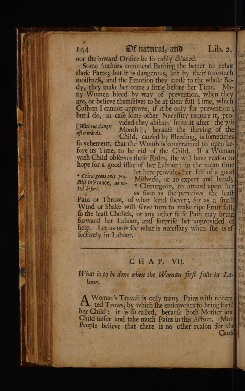 ee I em maar nr En ee HEN Nir CORREIA @OUYNMTTON Mean ry a» z nor the inward Orifice be fo eafily dilated. ab Some Authors commend Bathing the better to relax }¢ thofe Parts; but it is dangerous, left by their too.much |... moiftnefs, and the Emotion they caufe to the whole Bo- |. dy, they make her come a little before her Time. Ma-|}, ny Women bleed by way” of prevention, when they [, : are, or believe themfélves to be at their full Time, which} Cuftom I cannot approve, if it be only for prevention 3], but I do, in café fome other Neceffity require it, pro-}f/,. vided they abftain’ from it after the'7rh} Month ||; becaufe the ftirring of thel}, Child, caufed by Bleeding, is fometimes|h &gt;” fo vehement, that the Womb is conftrained to open be-}hj..: fore its Time, to be rid: of the Child. If a Woman]| with Child obferves thefe Rules, fhe will have reafon tof.” hope for a good iffue of her Labour: in the mean timel]?. let here provides her felf of a good}f.. Midwife, or an expert and handy#j * Chirurgeon, to attend upon herfl* as foon as fhe perceives the leafti}, Pain or Throw, of what kind foever; for as a fmallff,” Wind or Shake will {érve turn to make ripe Fruit fall, fo the leaft Cholick, or any other falfe Pain may bring ia forward her Labour, and farprife her unprovided off, help. Let-us now fee what is neceflary when fhe is ef}: fectively in Labour. uid UaMilt {| Without danger afterwards. * Chirurgtons only pra- éife inFrance, as ro- ted before. ie. CHAP. VIL hr What is to be done when the. Woman firft falls in La- it bour. : Woman’s Travail is only many Pains with reitera ted Trows, by which fhe endeavours to bring fortl her Child: it 1s {0 called; becaufe both Mother anc Child fuffer and take much Pains inthis A@ion. — Moi allt