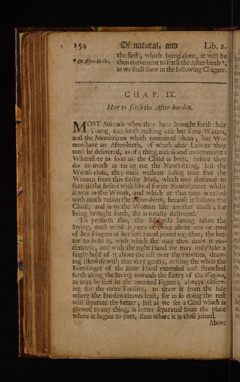 Fe at RAE IR RE Se AE HI 2 SPEER ins SPUEMETE Ner bance eres m — = = ° = a * oy After-births, then convenient to fe ech the Atter-birth *, as We {hall {thew in the following Ch lapter. RE Ss PT PARE TEI HSE BEI EC Ce HA SP anh, How to fetch the After-burden. N OST Animals when they have b ought forth their aa y ow 1g, Cait 1o0r th POSE h ine elfe but f LOTS WV Vaters 55, and the Membranes which contained chem ; bur Wo men have an After-birth, of which afte: + Tak our ther mutt be delivered, as ofa ’ thing ul elefs and inconve ia Wherefore as ari as the Child is boris, Leaeee they qo fo. much’ as tie of cut the Navel. tring, le Wom » clofe, the V matt Without lofins © tin Woman fr rom this fie thy Mats, which was s deftir furni{hi the Infant with Blocd for its Nout ihment m vhili it was imthe W ‘omb, and which at that time is called with rouch redfon the Mjter-birth, becaufe it follows the Child, and is to the Woman like another Birth 5 far: being brought forth, the is totally delivered. this, the Mislwife raving taken the Nidd “it ‘once of twice about ‘one or ‘two f hex left. Hand joined together; the bet: ter to hold it, wih {vac {he may then draw it mo- derately, and with the right Hand {ne may only'take a fingle hold of it abo ve the left near the Privities, draw- ing i likewife with that very gently, refiing the while the Fore-finger of the fame Hand extended and ftretched torth ¢ slong the String cea the Entry of the Vagina, ag may bet efi in the-art ing for the more Paces to draw it from the fide where the Burden cleaves leaft, for in fo doing the reft wiil fepatate the better , juit as we fee a Card which is glew etl oany thing, is better feparated from the place where it begins to part, than where it is clofe joined. Above s fe ar Ty =