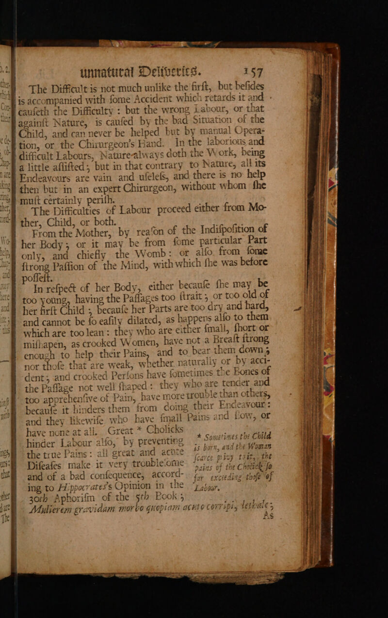 The Difficult 1 is not much unlike the firft, but befides og | caufeth the Difficulty : but the wrong Labour, or that “Baga inft Nature, is canted by the ba id Situation of the t Child d, and can never be helped but by manual Opera- I tion, or the ie geon’s Hand. In the laborious and ‘E diffi cult Labour Naturealways s doth the W ork, being pe) little affift ad ‘but i in that ¢ oyntrary to Nature, all its | Endeavours are vain and ufélefS, and there is no help | then but in an expert Chirurgeon, without whom fhe USE mutt certainly perifh. “sf The Difficulties of Labour proceed either from Mo- @ ther, Child, or bot From the ’ Mother, “by rea‘on of the Indifpofition of j her Body, or it may be from fome parti cular Part 2b only, and chiefly the Womb: of alfo from fone “a firong Paffion of the Mind, with which fhe was before “8 poffelt. i mE In refpedt of her Body, either becaufe fhe may be “I too young, having the Paflages too ftrait, or too old of ol her firft Chi id ; becanfe her Parts are too dry and hard, “38 and cannot be fo eafily dil lated, as happens alfo to them 5) which are toolean: they who are either {mall, fhort or Smif! japen, as cro yoked W omen, have not a a Brealt firong enough to help their Pains, and to bear them cOWwn 4 and they likewife wo have ima “ Pains and Low, or have none at ail. Great in Cholic &amp; cle Child hinder Labour alfo, by preventing pete see Chi = ° ¢ har? g - 997 4 the true Pains: all great an id hg (Rae SRE hh ss Wana 3 (cavce picy t7it,. 2h rer} ie. ee te oA Difeates Ps ake it very trouble. sce vains of the CholieR fo ing to Hippocrates’s s Opinion in thie oy paar 30th Aphori Gn of the stl Foo KK 5 Maulierem gravidam MON bo GuOpiATH ACHLO COTTiply selvae’ A