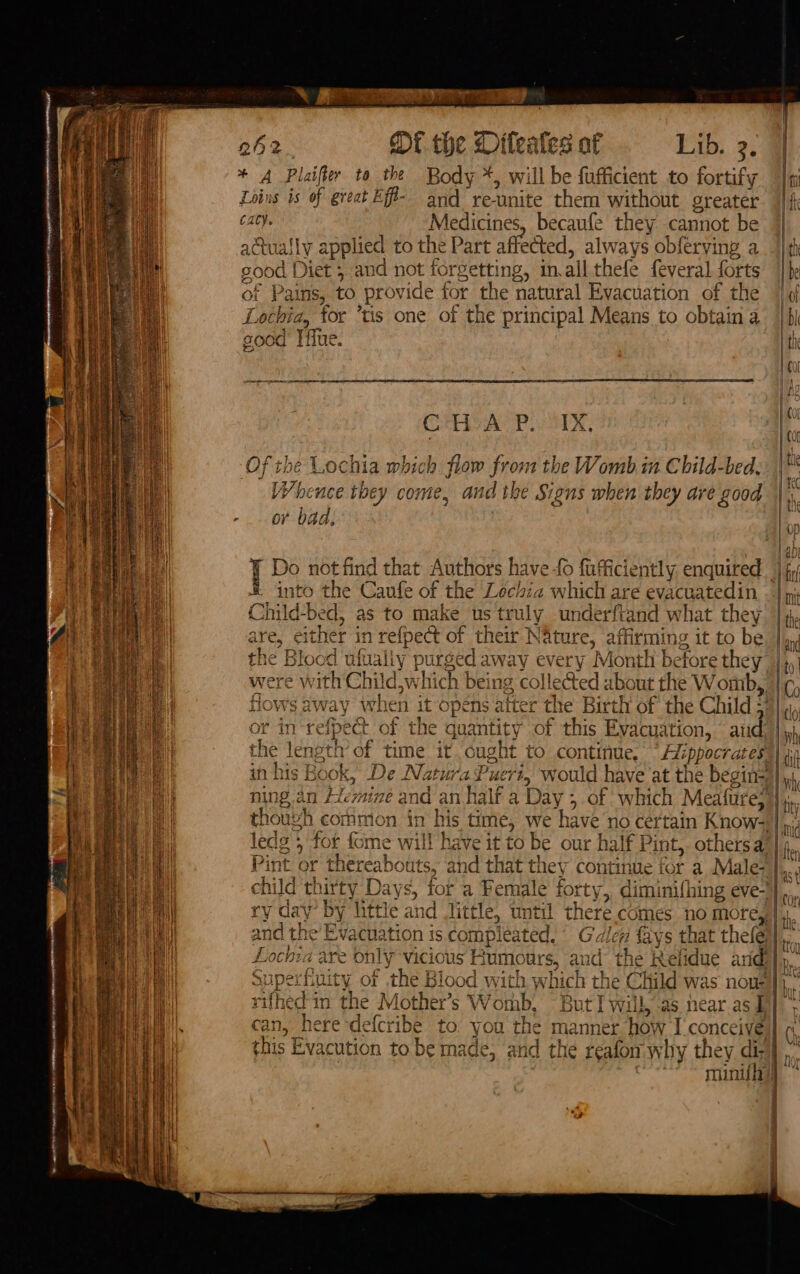 OS SORE a 262. Of the Diteales a Lib. 3. | i * A Plaifier to the Body *, will be eae to fortify | n HW Loins is of great Eff- and reunite them without greater. fi i cacy. Medicines, becaufe they cannot be | actually applied to the Part affected, always obferving adit JOO od Diet ; and not forgetting, in, all thefe feveral forts |b of Pat ns, to provide for the natural Evacuation of the | b Lochia, for ‘tis one of the principal Means to obtain a | bi sod Tifue. ! ¢ Ses r ; 00 CoH ASP. 1X, ih Of the Lochia which flow pron n the Womb. Child-bed. ‘ He WW aie they come, and the Signs when they are good | .. i -_. or bad, i 1G Do not find that Authors have fo fafficiently enquired | fy I into the Caufe of the Lochia which are evacuatedin . | my Child-bed, as to make us truly underftand what they |4 are, either in refpect of their Nature, affirming it to be. |, the Blood ufualiy purged away every Month before they |; tt 0 | were with Child, whic 1 being colleGed ubout the W omb,, | (¢; | Hows a way wh len it opens after the Birth of the Child ; Bliclo op or in‘refpect of the quantity of this Evacuation, atid | yh i the length’ of time it ought to continue, “Hi ippocrates | dn in his Book, De Natura Puert, would have at the begin=)| 4 ey ning an f&lt; mine and an half a Day ; &gt; of which Meafure, | at thouvh common in his time, we have no certain Know-,| aii ledge 5 for fome will have it to be our half Pint, othersa |, Pint or thereabouts, and that they continue for a Male- | child tl hirty Days, for a Female forty, diminifhing evel rv day by little and little, until there comes no more,,| i and the’ Evacuation is compleated. Glen fays that thefe)| kik } rain? 12 are oe VICIOUS r vumour S) ad d the Ke elidue arid, a i uperfiuity of the Blood with which the Child was nove ia rifhedt in the Mother’s Womb, But I will,-as near.as § cole can, here -defcr ‘ibe to. you the manner how I'conceives| vad this Evacution to be made, and the r afon why they dh | | “mini