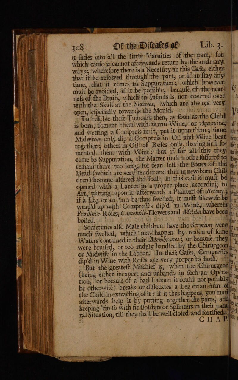 \ Sa ee 708 DE the D iteales of Lib. 2) a it flides intovall the little: Vacuities of ithe: part, fok which caufesit cannot afverwards return bythe ordinary, | ways’, wherefore there is a Neceffity‘in this Cafe; either that itibexefolved through! ‘the part, or if an fay any time, vthat/it comes to’ Suppuration, which! however muit be avoided, if itibe poifible, becaule of the near? Of nefs of the Brain, whichi in Infants is. riot covered ovet ||) ti with the Skull at the Suties, \which ave always verys open, efpecially towards the Moulds ots fo: Stein av y’ » Parrefblve thefe' Tumours then, as foon ‘as the Child is born, foment them! with warm Wine, or Aguavitay ah and wetting) a Compress int it, putt upon them 5. forme: thei Midwives: only dip’a. Compre in: Oil and: Wine beat fina togethers othersin Q&gt;of Rofes only, havingfirlt for 1p mented « them with) Wine: sbut if for albethis theyi ji} come to Suppuration, the Matter muft notibe fuffered: ta jn. remain there ‘too long; for fear’ left the: Bones of: the aye Head: (which are very tender and thin in new-born Child jhe. dren) become altered and: foul, in’ this cafeiti mult be j,.. opened witha Lancet‘in a‘proper place faccording, to fy. Art, putting upon it afterwards a Plailter! of Betony.5 vin ifacLeg or an Arm be:thus felled, it -muft hikewife:be }, , wrap'd up/with Comprefiés: dip’d: in Wine,awherein (¢,¢ rode aR Camomilé-Flowersand Aeliat have beet ji, ; oiled: Sri QOS Ob. 3a om. DIM 2 ibis ~ Sometimes alfo Male-children: have the Scrotum very, ven much fiwelled, which may happen by. reafon-of fome _AWaters contained.in their ‘Aembranes., or’ becaufe. they | Th were bruifed, or too rudely handled by the: Chirurgeon |...” or Midwife ia the Labour? Ini-thefe Cafes, Comprefies |...’ dip’é if Wine with Rofes are. very proper to both; sci, il - &lt;But-the greateft Mifchief is, when the Chirurgeon|; . (being either inexpert and unhandy in fuchan Operas) us tion, ‘or becaul@ of a bad Labour: it could not poltibly}, | be otherwife) breaks or diflocates a Leg orsanwitm. \ : the Child in extracting of it » if it thus happens, you mui) : afterwards ‘help it by putting together. the parts, aril, hi - keeping ’em fo with fit Boliters or Splintersin their nate’ ral Situation, till they (hall be well-clofedvand beri \ y : H ie aT) way