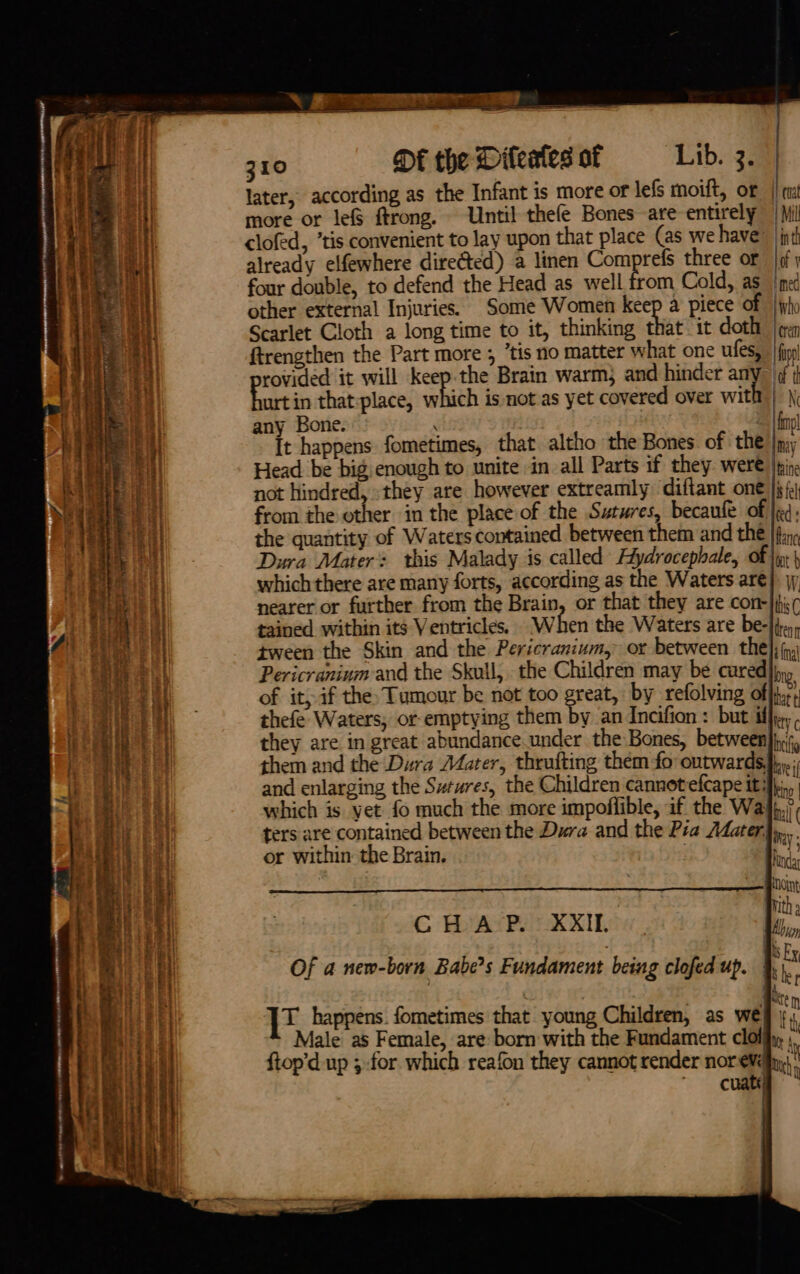 310 De the Dileatesof — Lib. 3. later, according as the Infant is more or lefs moift, or | mt more or le&amp; ftrong. Until thefe Bones are entirely / Mil clofed, ’tis convenient to lay upon that place (as we have |inth already elfewhere directed) a linen Comprefs three or lof y four double, to defend the Head as well from Cold, as ned other external Injuries. Some Women aos a piece of Who Scarlet Cloth a long time to it, thinking that it doth | ¢rey ftrengthen the Part more ; ‘tis no matter what one ufes, | fipp! rovided it will ates Brain warm} and hinder any- ¢ bart in that:place, which is not as yet covered over with) \\ any Bone. ‘ fp! It happens fometimes, that altho the Bones. of the |my Head be big enough to unite in all Parts if they were |pine not hindred, they are however extreamly diftant_on€ |j from the other in the place of the Sutures, becaufe of |ed: the quantity of Waters contained between them and thé |fi Dura Mater: this Malady is called Aydrocephale, of \y: \ which there are many forts, according as the Waters aré) jj nearer or further from the Brain, or that they are con-}pi( tained within its Ventricles. When the Waters are be- bean tween the Skin and the Pericranium, or between the}; fo Pericranium and the Skull, the Children may be cured], of it, if the Tumour be not too great, by refolving offtir, thefe Waters, or-emptying them by an Incifion : but iffy, they are in great abundance under the Bones, between}ini, them and the Dura Mater, thrufting them fo outwards}. and enlarging the Sutures, the Children cannotefcape iti}... which is yet fo much the more impoflible, if the Walh,/, ters are contained between the Dura and the Pia Mater4,,. rats : may or within the Brain. ink, . Doin ‘ ; mith » CHAP. XXII ii MOI Of a new-born Babe's Fundament being clofed up. | ‘ ie happens. fometimes that young Children, as weg | * Male as Female, are born with the Fundament clolify \, ftop’d up ; for which reafon they cannot render nor e¥éyy)' ~ cuatd , |