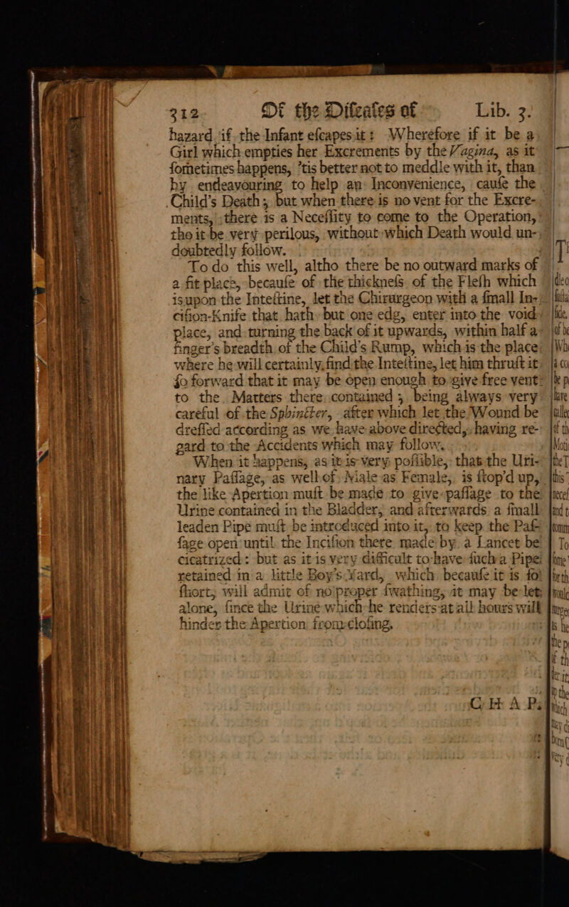 NE Ret Re er © Nem RIR, sometime 312 Dt the Difeaies of Lib. 3. hazard. if. the Infant efcapes.it: Wherefore if it be a Girl which empties her Excrements by the /agina, as it fornetimes happens, ’tis better not to meddle with it, than hy endeavouring to help an: Inconyenience, caufe the t when there-is no vent for the Excre- ments,’ ,there 1s a Neceflity to come to the Operation, tho it be. very perilous, without which Death would un-: doubted!y foilow. | To do this well, altho there be no outward marks of a fit place, becaufe of the thicknels. of the Flefh which isupon the Inteitine, Jet the Chirargeon with a fmall In- cifion-Knife that hathbut one edg, enter into the void finger’s breadth of the Child’s Rump, whichis the place 7 “7 . 7 mo . « where he will certainly find the Intettine, let him thruit it to the. Matters there, contained 5 being always very careful of the Sphinéter, after which let the Wound be drefled according as we. ave above diretted,-having re- gard to the Accidents which may follow. When it happens, as itis-very poflible,: that the Uri- the like Apertion muft be made to give: paflage to the . + ¥¢ |  fad Urine contained in the Bladder, and afterwards a fmall leaden Pipe muft be introduced into it, to keep. the Pa cicatrized : but as itis very dificult to-have ducha Pipe: retained ina little Boy’s Yard, vehich. becaufe it is to’ fhort, will admit of noiproper fwathing, at may be-let: alone, fince the Urinée-which-he rendersat all hours will hinder the Apertion, from-clofing, )