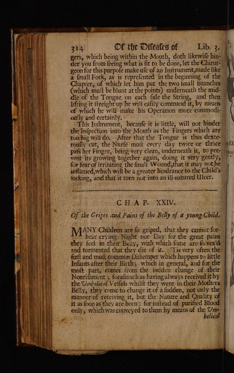 geon for this purpofe make ufé of an Initrument,made like Chapter; of which let him put the two imall Branches (which mu{t be blunt at the points) underneath the mid- oufly and certainly. vent its growing ‘together again, doing it very gently, fir féar of irritating the fmall Wound,that it may not, inflamed,which will be a greater hindrance to the Child’s fucking, and that it turn not into an ill-natured Ulcer. ‘ ae: Seonaeey C HeA Ra XXIV. OF the Gripes and Pains of the Belly of a young Child. N ANY Children are fo griped, that they cannot for- ear crving’ Night nor Day for the great pains firft and moft common Diftemper which happens to dittle Belly, they come to change it of a fudden, not only the it asfoon as they are born’: forinftead of purified Blood belicat a 1 i