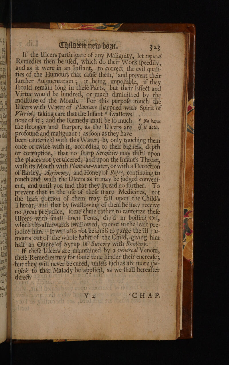 Re tout ante tei anofial lacey tel beng wit CHD newhor, 323 If the Ulcers participate ‘of any Malignity, let topical Remedies then be ufed, which do their Work {peedily, and as it were in an Initant, to corred the evil quali- ties of the Humours that caufe' them, “and prevent their further Augmentation ; it. being impoflible, if they fhould remain long in thefe Parts, but their Effed and Virtue would be hindred, or much diminiflhed by the moifture of the Mouth.’ For this parpofe touch the Ulcers with Water of Plantane tharpned with Spirit of Vitriol, taking care that the Infant * {wallows none of it 5 andthe Remedy muft be fo much. * No harm the ftronger and’ fharper, as.the Ulcers: are if it doth, rofound and malignant : asfoon as they have Biss cauteriz'd with this Water, by only touching them once or twice with it, according to their bignefs, depth or corruption, that no fharp Serofitzes may diftil upon the places'not yet ulcered, and upon the Infant’s Throat, wath its Mouth with Plastane-water, or with a Deco@ion of Barley, Agrimony, and Honey of Rofes, continuing to touch and wafh the Ulcers as it may be judged conveni- ent, and‘until you find that they fpread no further. To prevent -that in ‘the ufe of thefe {harp Medicines, not the leaft portion of them may fall upon the Child’s Throat; and that by {wallowing of them he may receive no reat prejudice, fome chule rather to cauterize thefe which tho aftetwards twallowed, cannot in the leait pre- judicé him: It'will alfo not-be amis to purge the ill Hu- mous out of! the'whole habit'of the Child, -giving him half an Ouncé'of Syrup of Swecory with Ronbarb. If hele Uleers are maintained’ by’ a vevereal Venom, thefe Remedies may for fome time hinder their encreafe ; cifick to that Malady be applied, as we-fhall hereafter 7 HivA P, Pitan actin cei tin baile ih ON cae Wir Attn ait esc