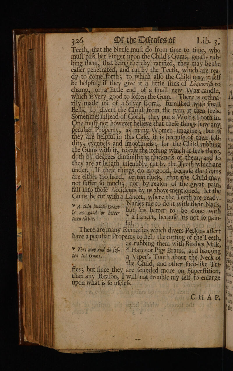 anevnennes aeons ane AN RNS ae eT A Bo Te 326 DE the Diteates of Lib. 3; Teeth, that the Nurfe muft do from time to. time, whe mutt pafs her Finger upon the Child’s Gums,. gently rab- bing them, that being thereby’ rarified, they. may be the be helpfuls if they give it a little flick of Liguorifh to champ,..or ;av little end. of a; {mall new, Wax-candle, which is very, good to foften the Gum.., There is ordina- rily made ufe of a Silver,Coral, furnifhed with {mall Bells, to. divert the Child) from. the pain: it then.feels, Sometimes inftead of Coral, they put a, Wolf's,Teoth in. One mult not however believe that thefe things have any. peculiar Property, as, many. Women-imagine ;/but. if they are helpful in this Cafe, ,it.is-_becaufe.of, their, {oli- dity,, eyennelS and {moothnels,;. for. the Child, cubbing the Gums wath it, toeage the itching which atfedls there, doth by degrees diminifh the thicknef) of them, arid fo, they are at length infenfbly. cut.by the-Eeeth whichare under. If thefe thirigs, do..nojgood, .becaufe.the.Gums are either too.hard, or; too thick, gerd Child-may, not fuffer fo: muchs.nor. by, reaion .of the great. pain, fall into thofe’ Accidents by, us above-mentioned, let the Gums be cut. witha angels peas the pieci eh ready. “ Juries ule to do it, with their, Nails = El nn DEN MT 2 Roonaan far hoc done. with is as good ar better yo pavin Pn, . Shine HEB a. lancet, becaule, ‘tis not £0 pain- ful. have a peculiar Property to help the cutting of the Teeth, * Tity may and do foj- * taresor Pigs Brains, and hanging ten the Gums. a Vipers Tooth abont: the Neck of fles, but fince they are founded more on. Superttition, than any Reafon, I will not trouble my lf. to enlarge upon what is fo ufelefs. GHA P,