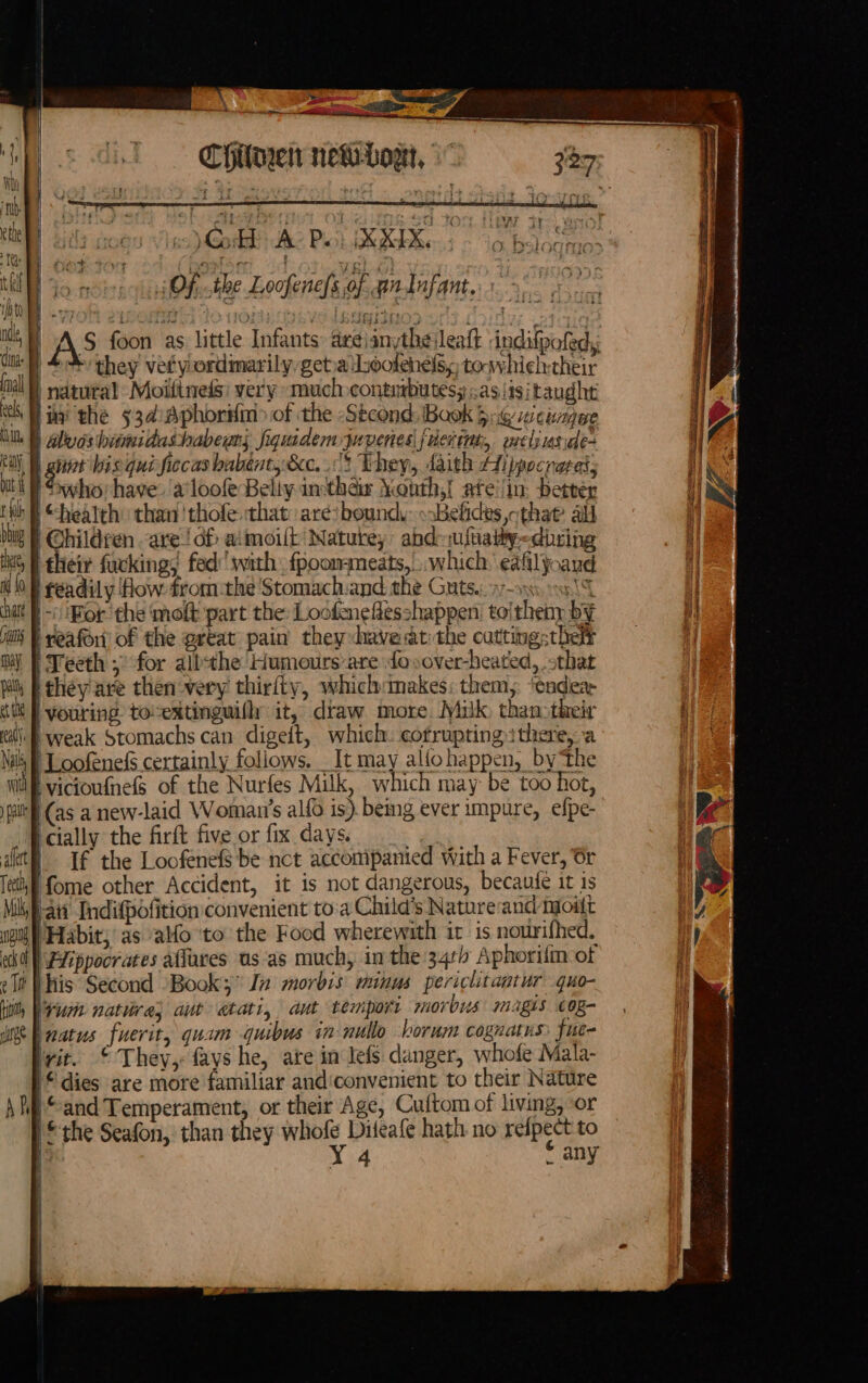 t Ll bbig lk, nd {0 chat pris may pal et te SS ‘ ees 3 -- en. ell a a Chilaen newLowt, Seoristh dhe Poh bbe io bal | . Of the Loofene/s of. an fufant,: 1. ; A? foon as little Infants: areianytheileatt indifpofed, | +’ they veftyordimarily getia Lhoolehels, towhielytheir | natutal Moifineds: very much conturbutess ;asiisitaughe lua the 934:Aphoriim&gt; of the -Stcond: Baok 5:6 wcimmgue nit bis qui ficcas babént,&amp;c. 113 They, daith Aippocrares, who: have: a*loofe Beliy inthais Month,! ate'lin. better | @hildren are ‘of aimoilt Natute, abd-ufvaiiy-diring | their fuckings fed’ swith fpoommeats,... which’ ealilyoaud | f t~ 'Bor the ‘molt part the: Loofeneflesshappen toitheny by | reafor) of the grtat pain they haveatithe cutting: theft i Yeeth for albthe Humours are {ovover-heated, sthat they are then very thirfty, which:makes: them, ‘eadea- | vouring tocextinguifly it, draw more Miulk than:their weak Stomachs can digeft, which. cotrupting there, a ) Loofenefs certainly foliows. It may alfohappen, by ‘the | (as a new-laid Woman’s alfo is). being ever impure, efpe- icially the firft five or fix days. | If the Loofenefs be nct accompanied with a Fever, 6r Ifome other Accident, it is not dangerous, becaute it is Fait Indifpofition convenient to:a Child's Nature and tout | Habit, as alfo ‘to the Food wherewith ir is nourifhed. | Hippocrates aflures us as much, in the 34r Aphorifn of bhis Second Book; In morbis: minus periclitantur quo- lvumn natire; aut atati, aut temport morbus magis cog- natus fuerit, quam quibus in nullo borum cognatus fuc- rit. © They, favs he, ate in lefs danger, whofe Mala- 1 dies are more familiar andiconvenient to their Nature “and Temperament, or their Age, Cuftom of living, or IS the Seafon, than they whofe Diteafe hath no reipect to